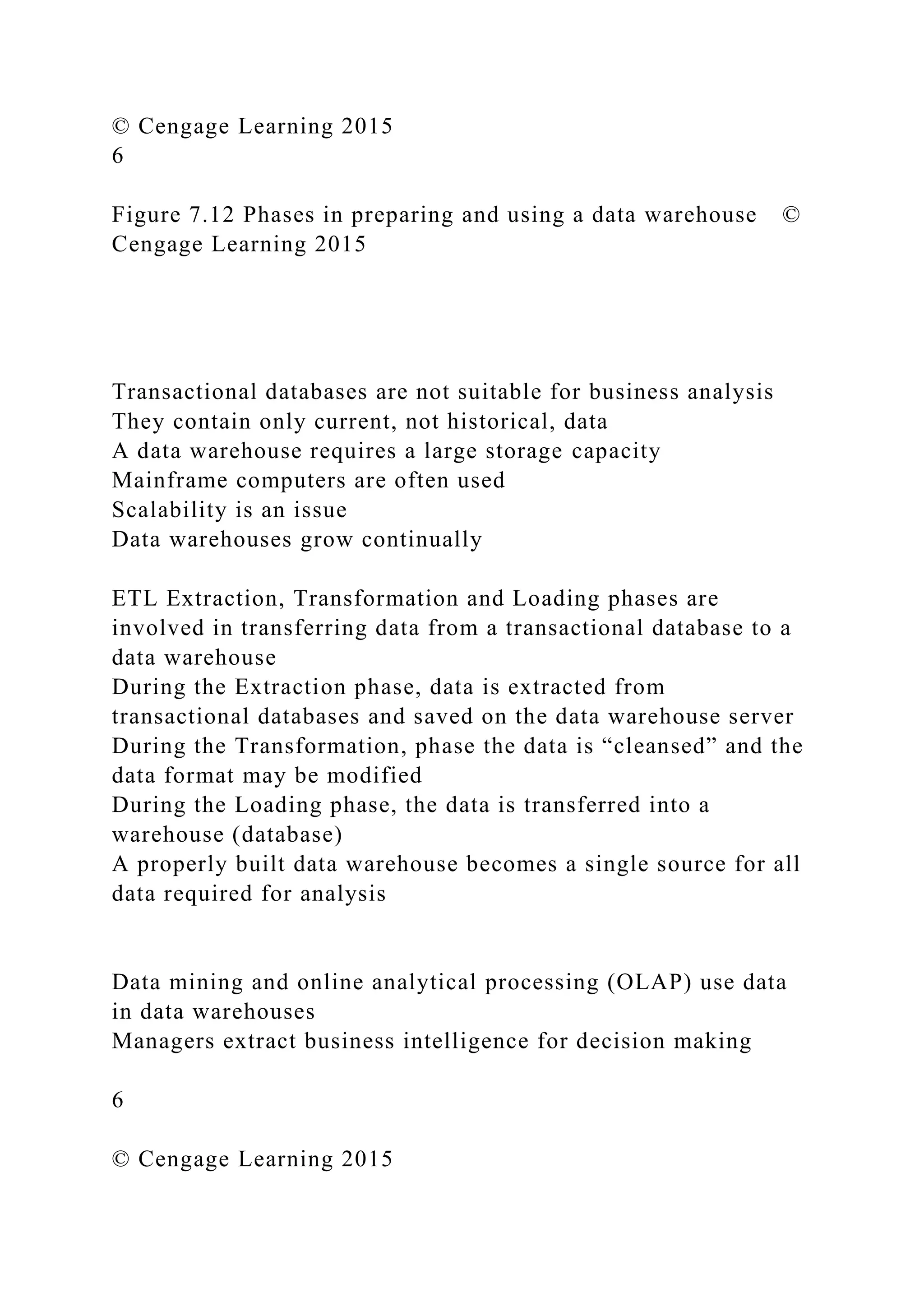 © Cengage Learning 2015
6
Figure 7.12 Phases in preparing and using a data warehouse ©
Cengage Learning 2015
Transactional databases are not suitable for business analysis
They contain only current, not historical, data
A data warehouse requires a large storage capacity
Mainframe computers are often used
Scalability is an issue
Data warehouses grow continually
ETL Extraction, Transformation and Loading phases are
involved in transferring data from a transactional database to a
data warehouse
During the Extraction phase, data is extracted from
transactional databases and saved on the data warehouse server
During the Transformation, phase the data is “cleansed” and the
data format may be modified
During the Loading phase, the data is transferred into a
warehouse (database)
A properly built data warehouse becomes a single source for all
data required for analysis
Data mining and online analytical processing (OLAP) use data
in data warehouses
Managers extract business intelligence for decision making
6
© Cengage Learning 2015
 