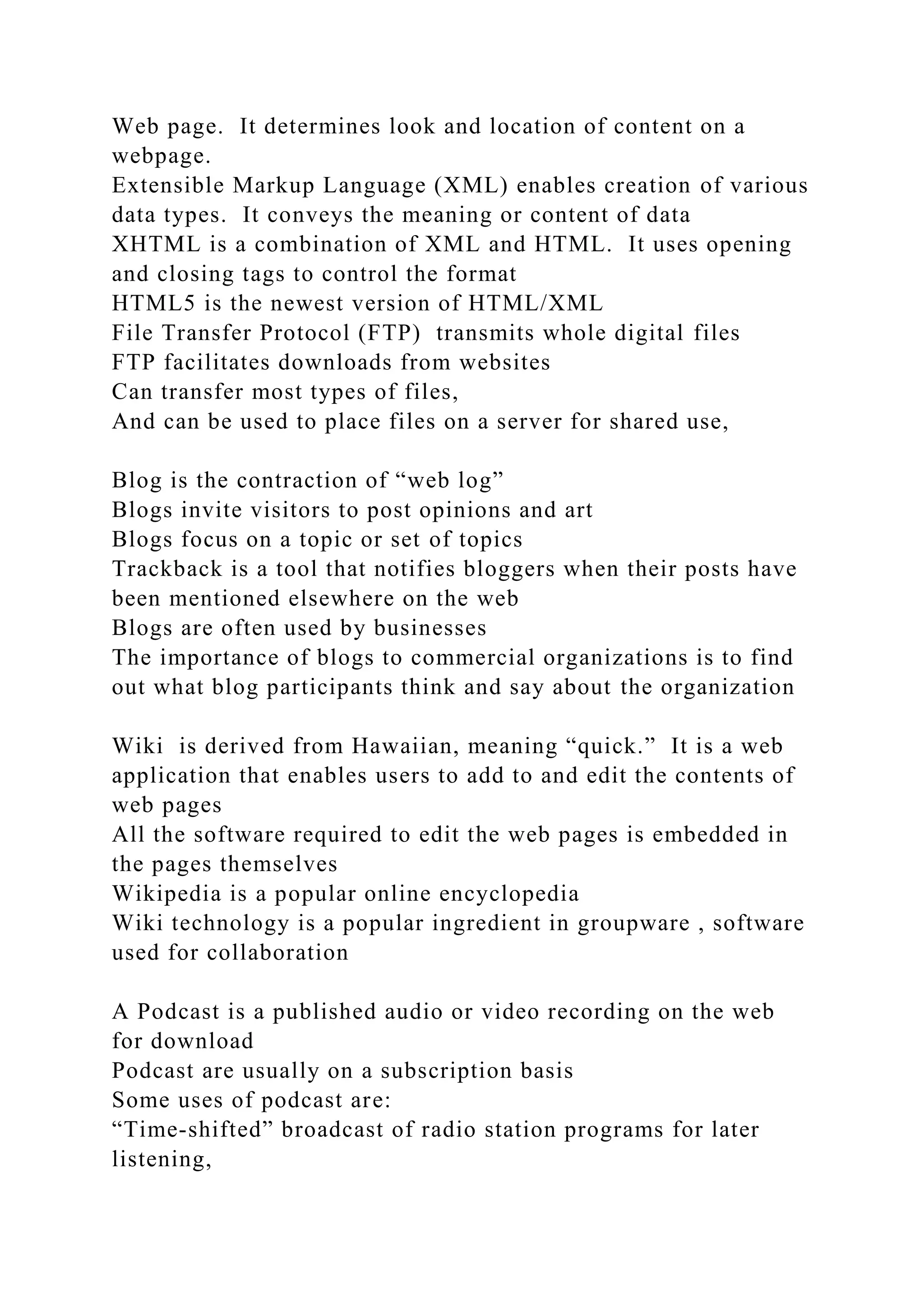 Web page. It determines look and location of content on a
webpage.
Extensible Markup Language (XML) enables creation of various
data types. It conveys the meaning or content of data
XHTML is a combination of XML and HTML. It uses opening
and closing tags to control the format
HTML5 is the newest version of HTML/XML
File Transfer Protocol (FTP) transmits whole digital files
FTP facilitates downloads from websites
Can transfer most types of files,
And can be used to place files on a server for shared use,
Blog is the contraction of “web log”
Blogs invite visitors to post opinions and art
Blogs focus on a topic or set of topics
Trackback is a tool that notifies bloggers when their posts have
been mentioned elsewhere on the web
Blogs are often used by businesses
The importance of blogs to commercial organizations is to find
out what blog participants think and say about the organization
Wiki is derived from Hawaiian, meaning “quick.” It is a web
application that enables users to add to and edit the contents of
web pages
All the software required to edit the web pages is embedded in
the pages themselves
Wikipedia is a popular online encyclopedia
Wiki technology is a popular ingredient in groupware , software
used for collaboration
A Podcast is a published audio or video recording on the web
for download
Podcast are usually on a subscription basis
Some uses of podcast are:
“Time-shifted” broadcast of radio station programs for later
listening,
 