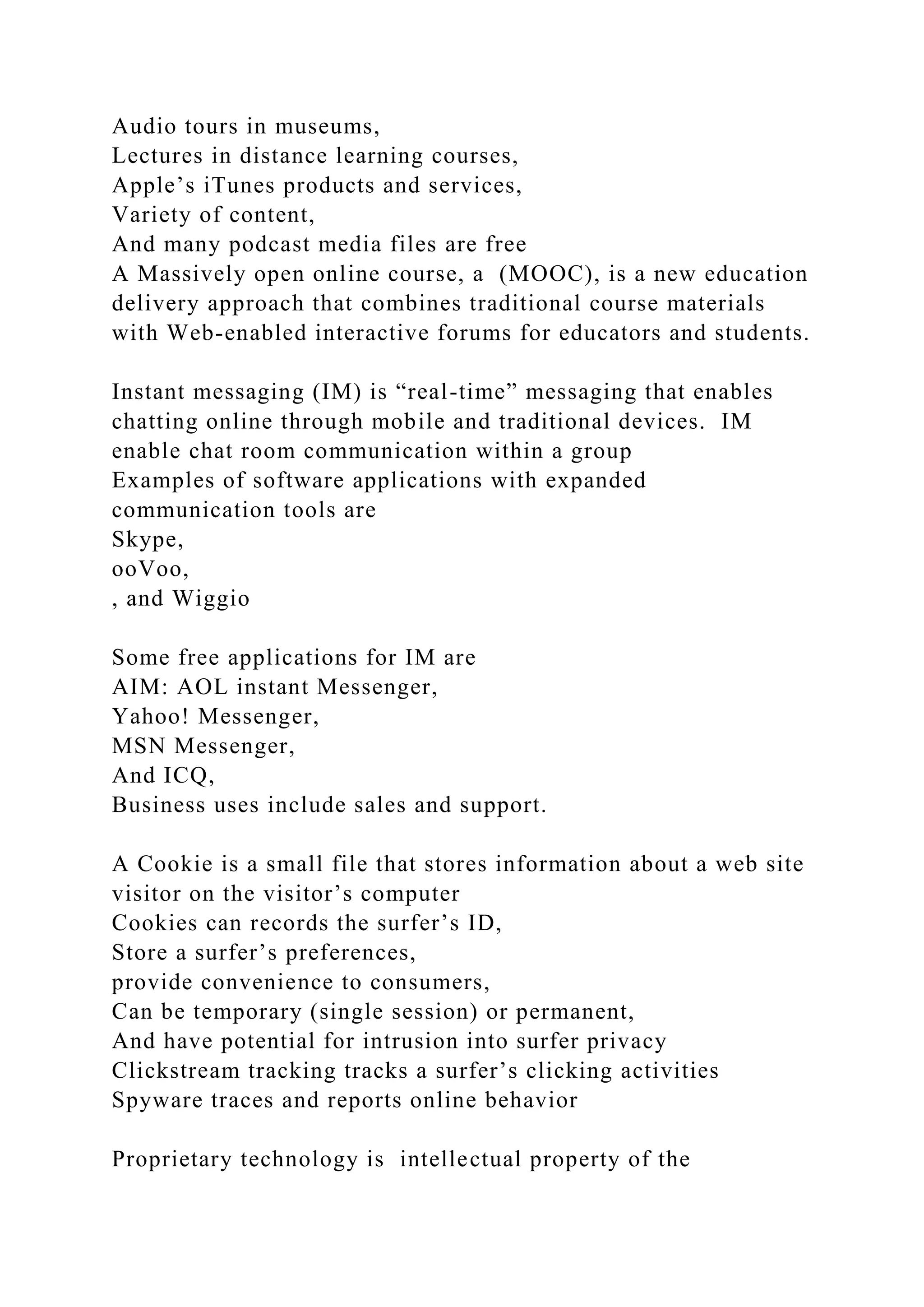 Audio tours in museums,
Lectures in distance learning courses,
Apple’s iTunes products and services,
Variety of content,
And many podcast media files are free
A Massively open online course, a (MOOC), is a new education
delivery approach that combines traditional course materials
with Web-enabled interactive forums for educators and students.
Instant messaging (IM) is “real-time” messaging that enables
chatting online through mobile and traditional devices. IM
enable chat room communication within a group
Examples of software applications with expanded
communication tools are
Skype,
ooVoo,
, and Wiggio
Some free applications for IM are
AIM: AOL instant Messenger,
Yahoo! Messenger,
MSN Messenger,
And ICQ,
Business uses include sales and support.
A Cookie is a small file that stores information about a web site
visitor on the visitor’s computer
Cookies can records the surfer’s ID,
Store a surfer’s preferences,
provide convenience to consumers,
Can be temporary (single session) or permanent,
And have potential for intrusion into surfer privacy
Clickstream tracking tracks a surfer’s clicking activities
Spyware traces and reports online behavior
Proprietary technology is intellectual property of the
 