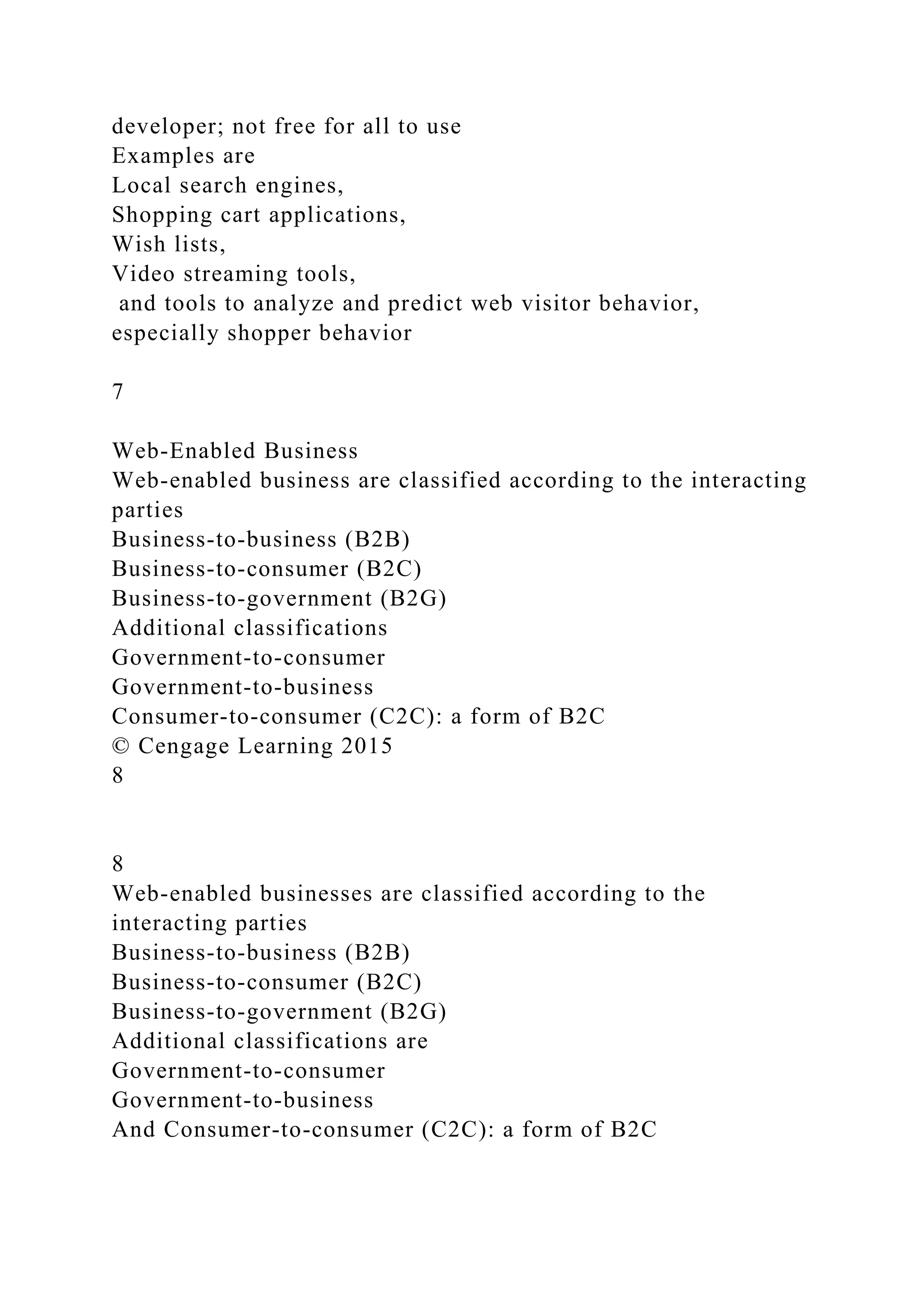 developer; not free for all to use
Examples are
Local search engines,
Shopping cart applications,
Wish lists,
Video streaming tools,
and tools to analyze and predict web visitor behavior,
especially shopper behavior
7
Web-Enabled Business
Web-enabled business are classified according to the interacting
parties
Business-to-business (B2B)
Business-to-consumer (B2C)
Business-to-government (B2G)
Additional classifications
Government-to-consumer
Government-to-business
Consumer-to-consumer (C2C): a form of B2C
© Cengage Learning 2015
8
8
Web-enabled businesses are classified according to the
interacting parties
Business-to-business (B2B)
Business-to-consumer (B2C)
Business-to-government (B2G)
Additional classifications are
Government-to-consumer
Government-to-business
And Consumer-to-consumer (C2C): a form of B2C
 