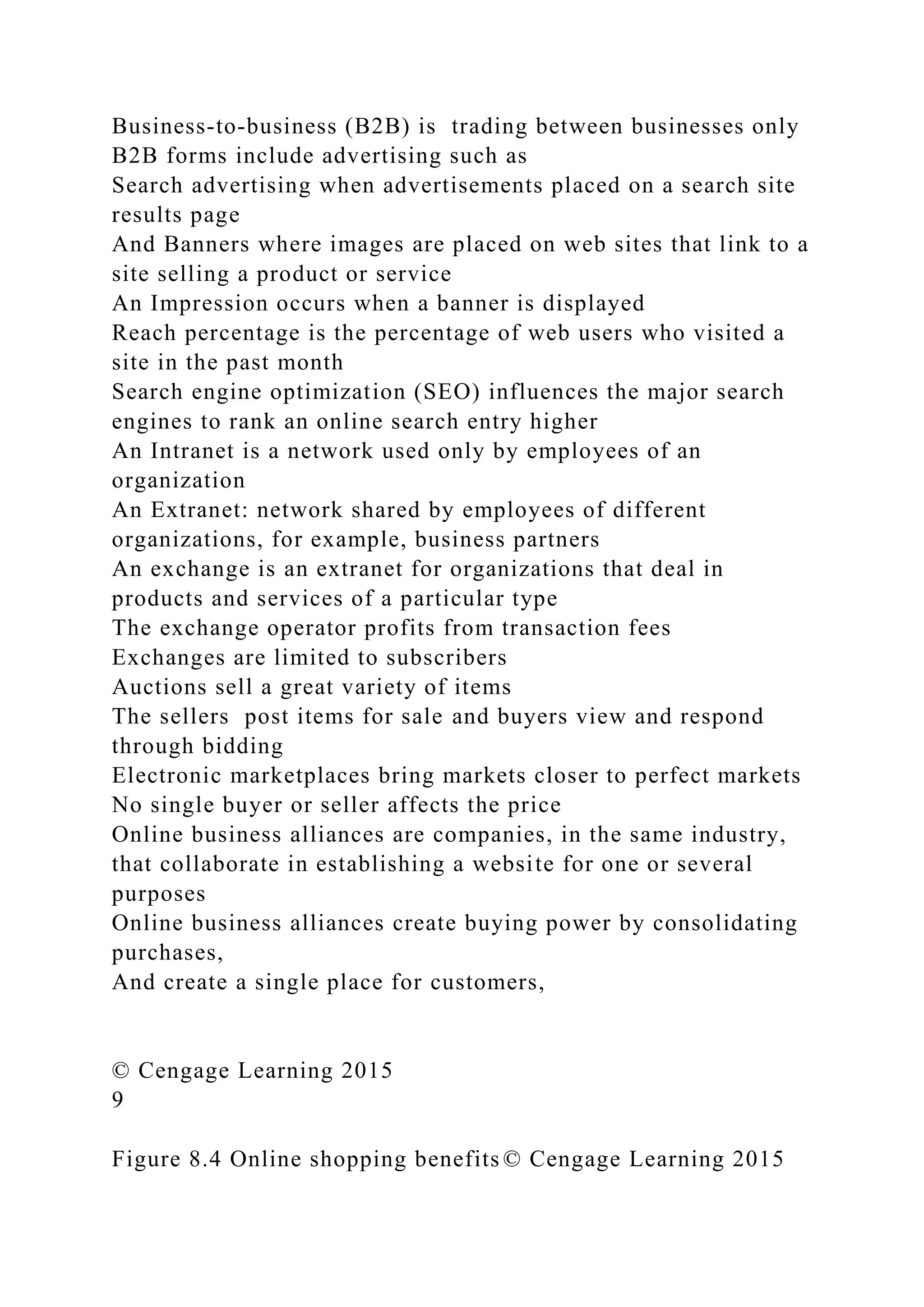 Business-to-business (B2B) is trading between businesses only
B2B forms include advertising such as
Search advertising when advertisements placed on a search site
results page
And Banners where images are placed on web sites that link to a
site selling a product or service
An Impression occurs when a banner is displayed
Reach percentage is the percentage of web users who visited a
site in the past month
Search engine optimization (SEO) influences the major search
engines to rank an online search entry higher
An Intranet is a network used only by employees of an
organization
An Extranet: network shared by employees of different
organizations, for example, business partners
An exchange is an extranet for organizations that deal in
products and services of a particular type
The exchange operator profits from transaction fees
Exchanges are limited to subscribers
Auctions sell a great variety of items
The sellers post items for sale and buyers view and respond
through bidding
Electronic marketplaces bring markets closer to perfect markets
No single buyer or seller affects the price
Online business alliances are companies, in the same industry,
that collaborate in establishing a website for one or several
purposes
Online business alliances create buying power by consolidating
purchases,
And create a single place for customers,
© Cengage Learning 2015
9
Figure 8.4 Online shopping benefits © Cengage Learning 2015
 