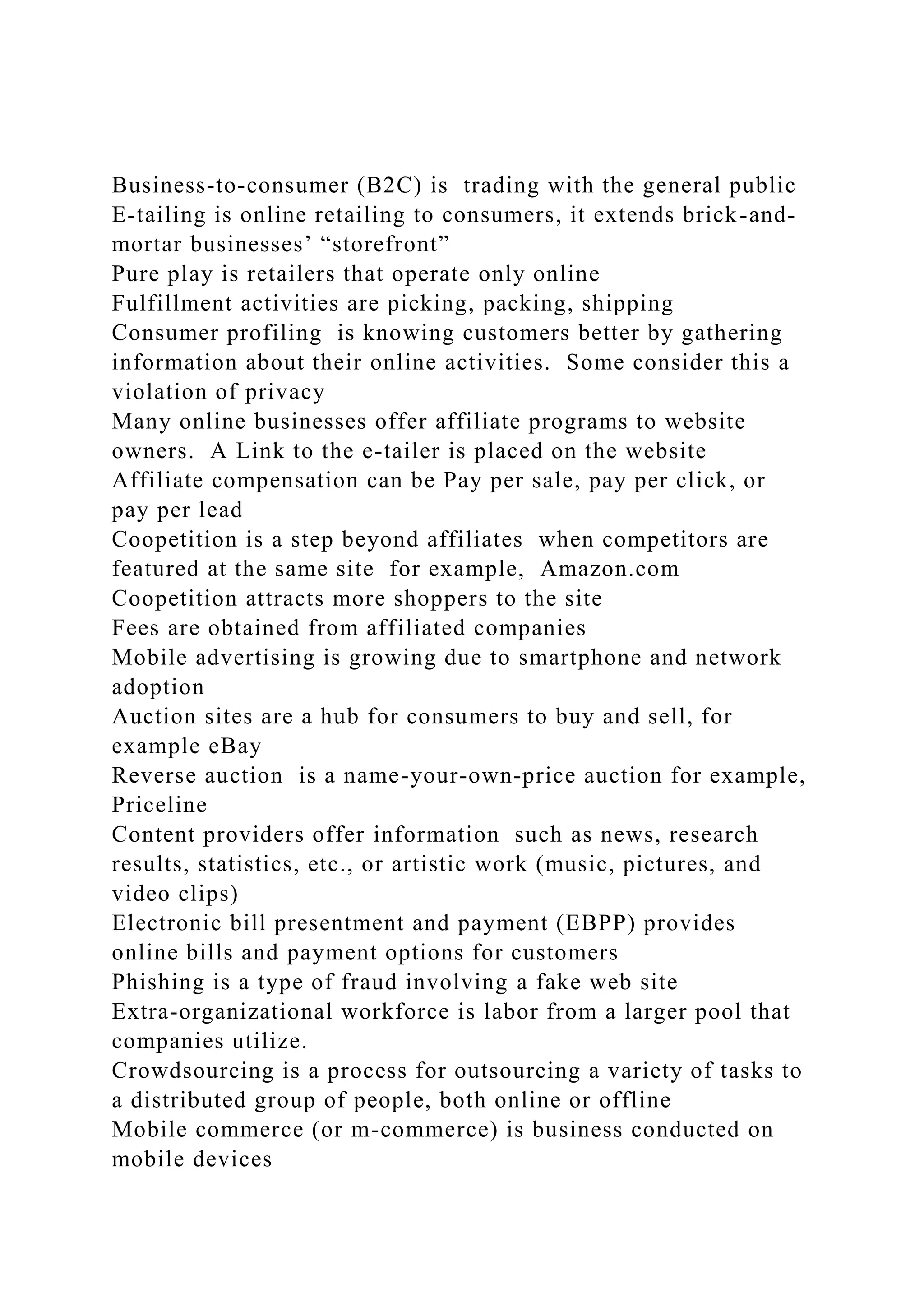 Business-to-consumer (B2C) is trading with the general public
E-tailing is online retailing to consumers, it extends brick-and-
mortar businesses’ “storefront”
Pure play is retailers that operate only online
Fulfillment activities are picking, packing, shipping
Consumer profiling is knowing customers better by gathering
information about their online activities. Some consider this a
violation of privacy
Many online businesses offer affiliate programs to website
owners. A Link to the e-tailer is placed on the website
Affiliate compensation can be Pay per sale, pay per click, or
pay per lead
Coopetition is a step beyond affiliates when competitors are
featured at the same site for example, Amazon.com
Coopetition attracts more shoppers to the site
Fees are obtained from affiliated companies
Mobile advertising is growing due to smartphone and network
adoption
Auction sites are a hub for consumers to buy and sell, for
example eBay
Reverse auction is a name-your-own-price auction for example,
Priceline
Content providers offer information such as news, research
results, statistics, etc., or artistic work (music, pictures, and
video clips)
Electronic bill presentment and payment (EBPP) provides
online bills and payment options for customers
Phishing is a type of fraud involving a fake web site
Extra-organizational workforce is labor from a larger pool that
companies utilize.
Crowdsourcing is a process for outsourcing a variety of tasks to
a distributed group of people, both online or offline
Mobile commerce (or m-commerce) is business conducted on
mobile devices
 