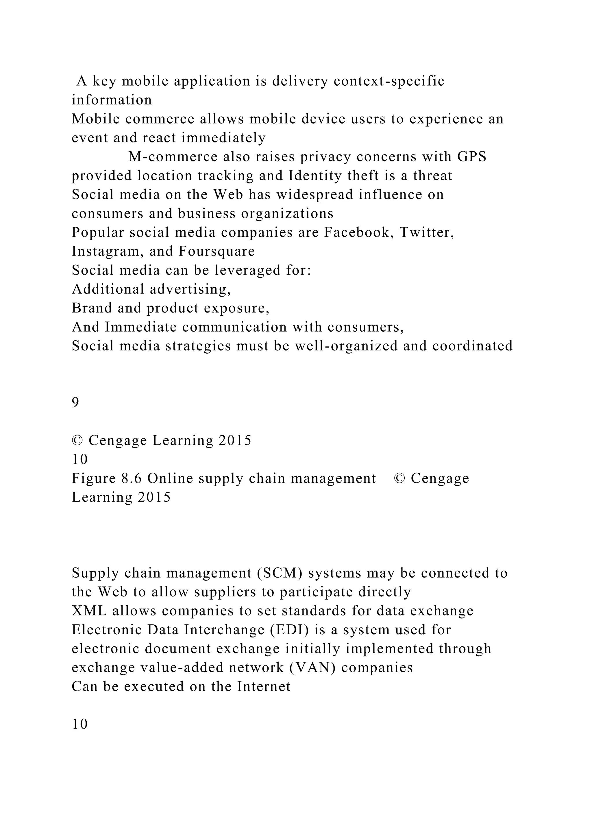 A key mobile application is delivery context-specific
information
Mobile commerce allows mobile device users to experience an
event and react immediately
M-commerce also raises privacy concerns with GPS
provided location tracking and Identity theft is a threat
Social media on the Web has widespread influence on
consumers and business organizations
Popular social media companies are Facebook, Twitter,
Instagram, and Foursquare
Social media can be leveraged for:
Additional advertising,
Brand and product exposure,
And Immediate communication with consumers,
Social media strategies must be well-organized and coordinated
9
© Cengage Learning 2015
10
Figure 8.6 Online supply chain management © Cengage
Learning 2015
Supply chain management (SCM) systems may be connected to
the Web to allow suppliers to participate directly
XML allows companies to set standards for data exchange
Electronic Data Interchange (EDI) is a system used for
electronic document exchange initially implemented through
exchange value-added network (VAN) companies
Can be executed on the Internet
10
 