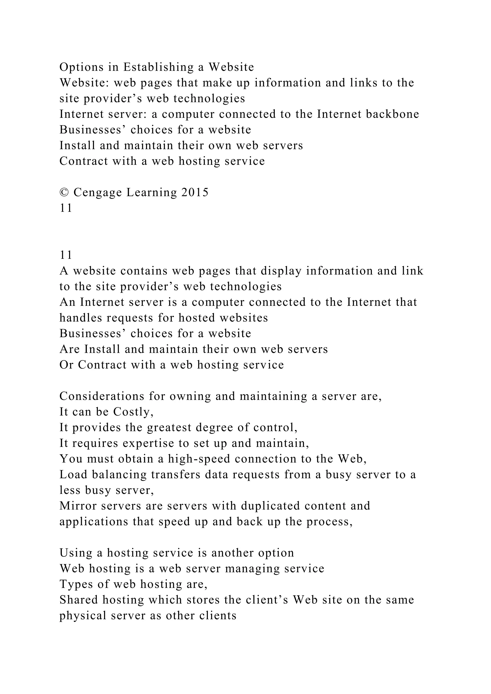 Options in Establishing a Website
Website: web pages that make up information and links to the
site provider’s web technologies
Internet server: a computer connected to the Internet backbone
Businesses’ choices for a website
Install and maintain their own web servers
Contract with a web hosting service
© Cengage Learning 2015
11
11
A website contains web pages that display information and link
to the site provider’s web technologies
An Internet server is a computer connected to the Internet that
handles requests for hosted websites
Businesses’ choices for a website
Are Install and maintain their own web servers
Or Contract with a web hosting service
Considerations for owning and maintaining a server are,
It can be Costly,
It provides the greatest degree of control,
It requires expertise to set up and maintain,
You must obtain a high-speed connection to the Web,
Load balancing transfers data requests from a busy server to a
less busy server,
Mirror servers are servers with duplicated content and
applications that speed up and back up the process,
Using a hosting service is another option
Web hosting is a web server managing service
Types of web hosting are,
Shared hosting which stores the client’s Web site on the same
physical server as other clients
 