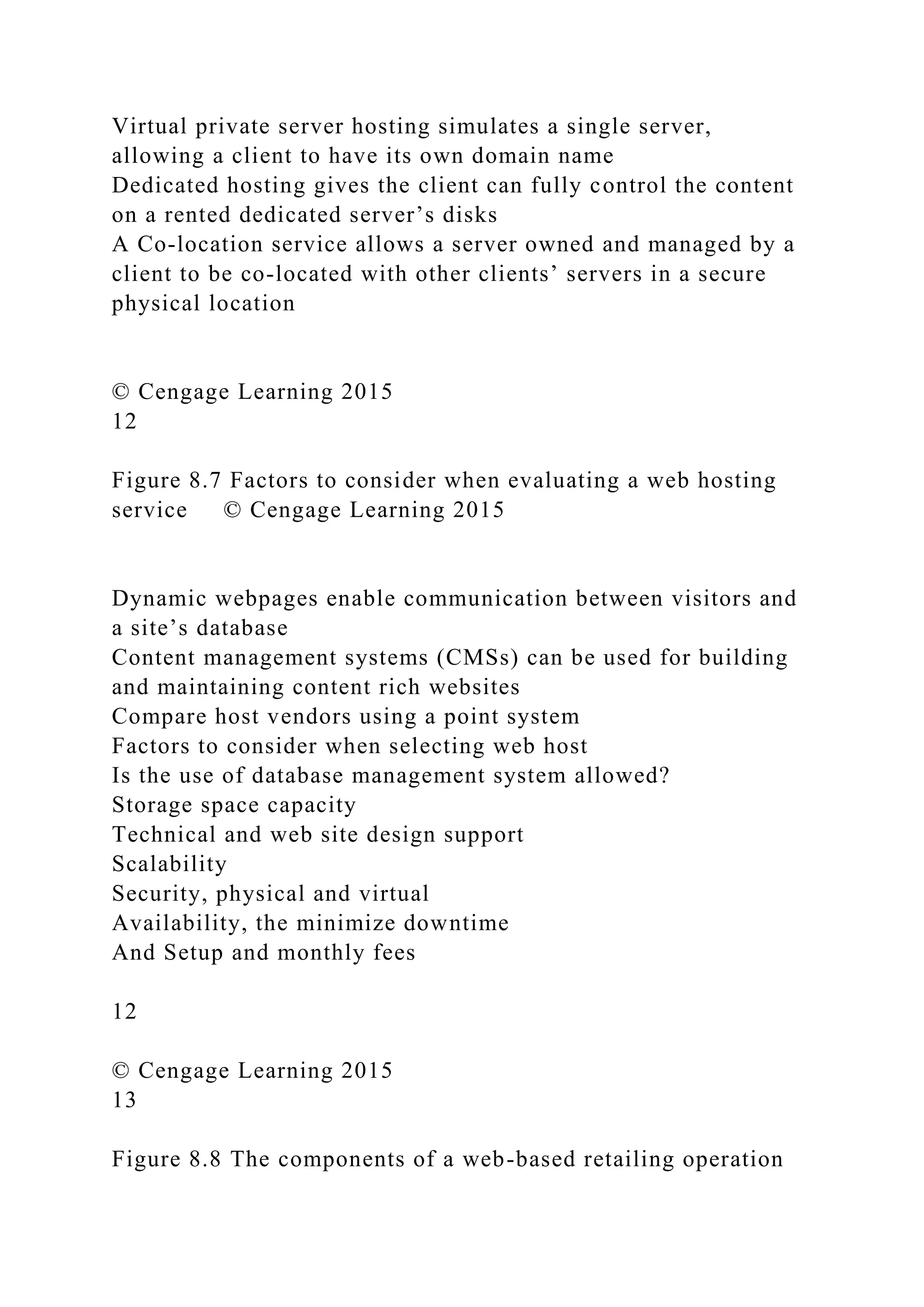 Virtual private server hosting simulates a single server,
allowing a client to have its own domain name
Dedicated hosting gives the client can fully control the content
on a rented dedicated server’s disks
A Co-location service allows a server owned and managed by a
client to be co-located with other clients’ servers in a secure
physical location
© Cengage Learning 2015
12
Figure 8.7 Factors to consider when evaluating a web hosting
service © Cengage Learning 2015
Dynamic webpages enable communication between visitors and
a site’s database
Content management systems (CMSs) can be used for building
and maintaining content rich websites
Compare host vendors using a point system
Factors to consider when selecting web host
Is the use of database management system allowed?
Storage space capacity
Technical and web site design support
Scalability
Security, physical and virtual
Availability, the minimize downtime
And Setup and monthly fees
12
© Cengage Learning 2015
13
Figure 8.8 The components of a web-based retailing operation
 