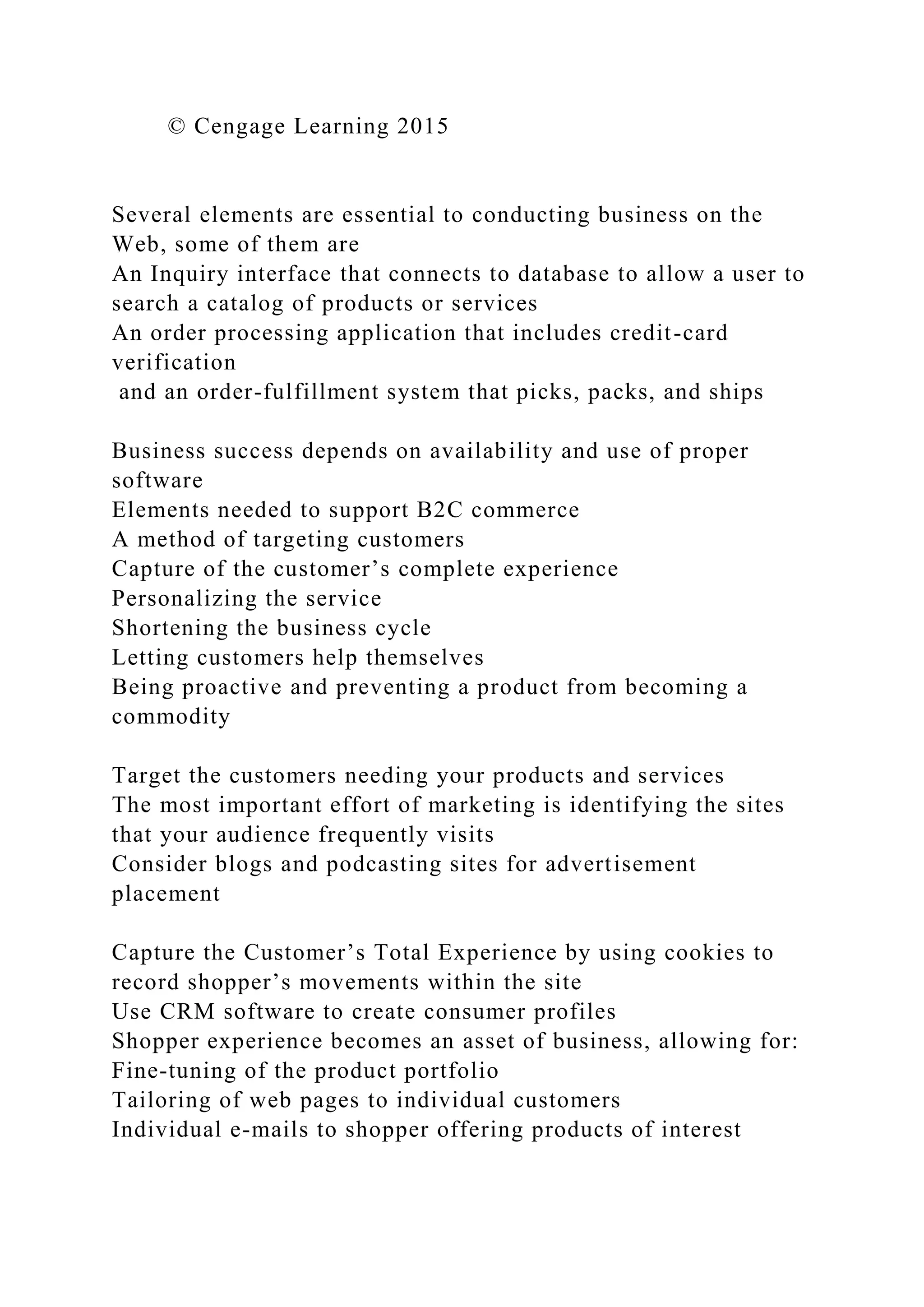 © Cengage Learning 2015
Several elements are essential to conducting business on the
Web, some of them are
An Inquiry interface that connects to database to allow a user to
search a catalog of products or services
An order processing application that includes credit-card
verification
and an order-fulfillment system that picks, packs, and ships
Business success depends on availability and use of proper
software
Elements needed to support B2C commerce
A method of targeting customers
Capture of the customer’s complete experience
Personalizing the service
Shortening the business cycle
Letting customers help themselves
Being proactive and preventing a product from becoming a
commodity
Target the customers needing your products and services
The most important effort of marketing is identifying the sites
that your audience frequently visits
Consider blogs and podcasting sites for advertisement
placement
Capture the Customer’s Total Experience by using cookies to
record shopper’s movements within the site
Use CRM software to create consumer profiles
Shopper experience becomes an asset of business, allowing for:
Fine-tuning of the product portfolio
Tailoring of web pages to individual customers
Individual e-mails to shopper offering products of interest
 