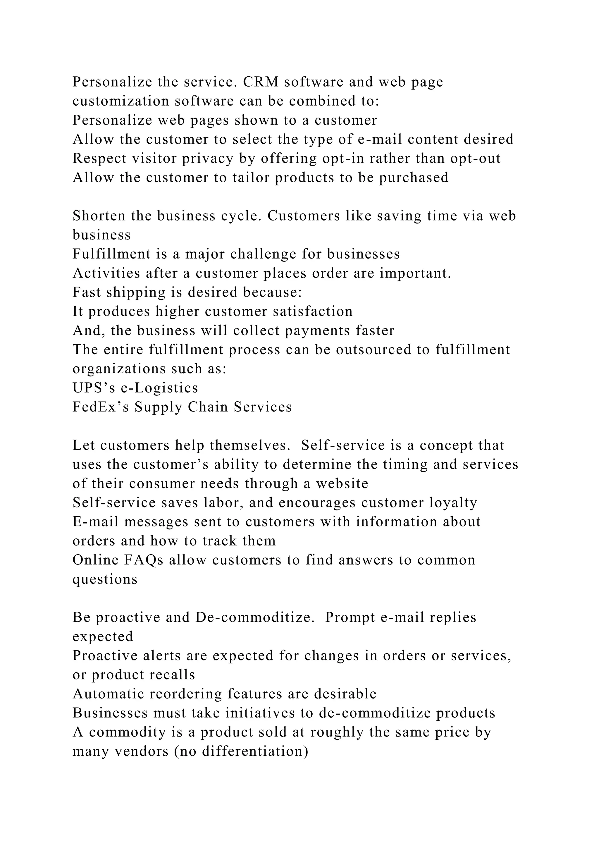 Personalize the service. CRM software and web page
customization software can be combined to:
Personalize web pages shown to a customer
Allow the customer to select the type of e-mail content desired
Respect visitor privacy by offering opt-in rather than opt-out
Allow the customer to tailor products to be purchased
Shorten the business cycle. Customers like saving time via web
business
Fulfillment is a major challenge for businesses
Activities after a customer places order are important.
Fast shipping is desired because:
It produces higher customer satisfaction
And, the business will collect payments faster
The entire fulfillment process can be outsourced to fulfillment
organizations such as:
UPS’s e-Logistics
FedEx’s Supply Chain Services
Let customers help themselves. Self-service is a concept that
uses the customer’s ability to determine the timing and services
of their consumer needs through a website
Self-service saves labor, and encourages customer loyalty
E-mail messages sent to customers with information about
orders and how to track them
Online FAQs allow customers to find answers to common
questions
Be proactive and De-commoditize. Prompt e-mail replies
expected
Proactive alerts are expected for changes in orders or services,
or product recalls
Automatic reordering features are desirable
Businesses must take initiatives to de-commoditize products
A commodity is a product sold at roughly the same price by
many vendors (no differentiation)
 