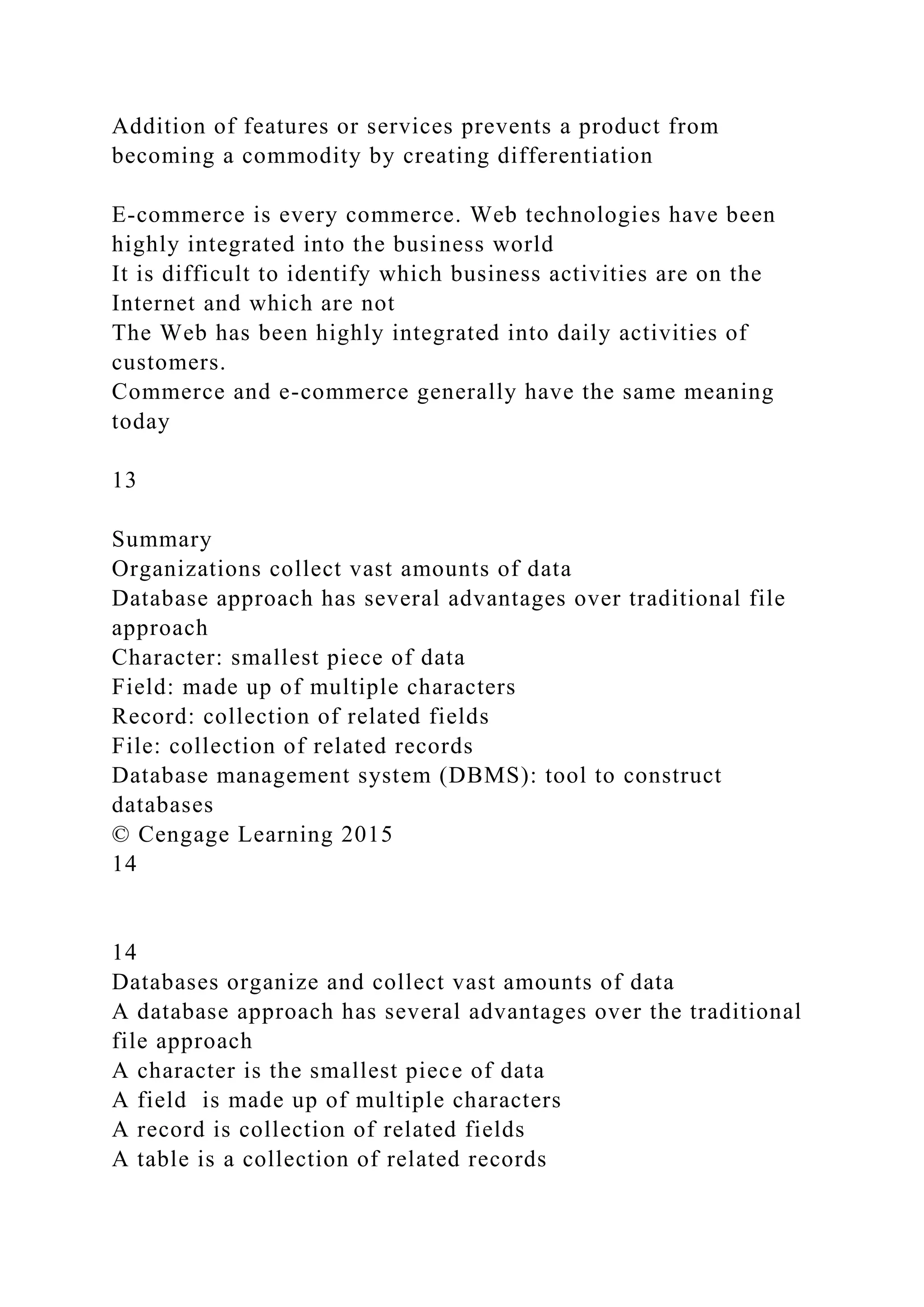 Addition of features or services prevents a product from
becoming a commodity by creating differentiation
E-commerce is every commerce. Web technologies have been
highly integrated into the business world
It is difficult to identify which business activities are on the
Internet and which are not
The Web has been highly integrated into daily activities of
customers.
Commerce and e-commerce generally have the same meaning
today
13
Summary
Organizations collect vast amounts of data
Database approach has several advantages over traditional file
approach
Character: smallest piece of data
Field: made up of multiple characters
Record: collection of related fields
File: collection of related records
Database management system (DBMS): tool to construct
databases
© Cengage Learning 2015
14
14
Databases organize and collect vast amounts of data
A database approach has several advantages over the traditional
file approach
A character is the smallest piece of data
A field is made up of multiple characters
A record is collection of related fields
A table is a collection of related records
 