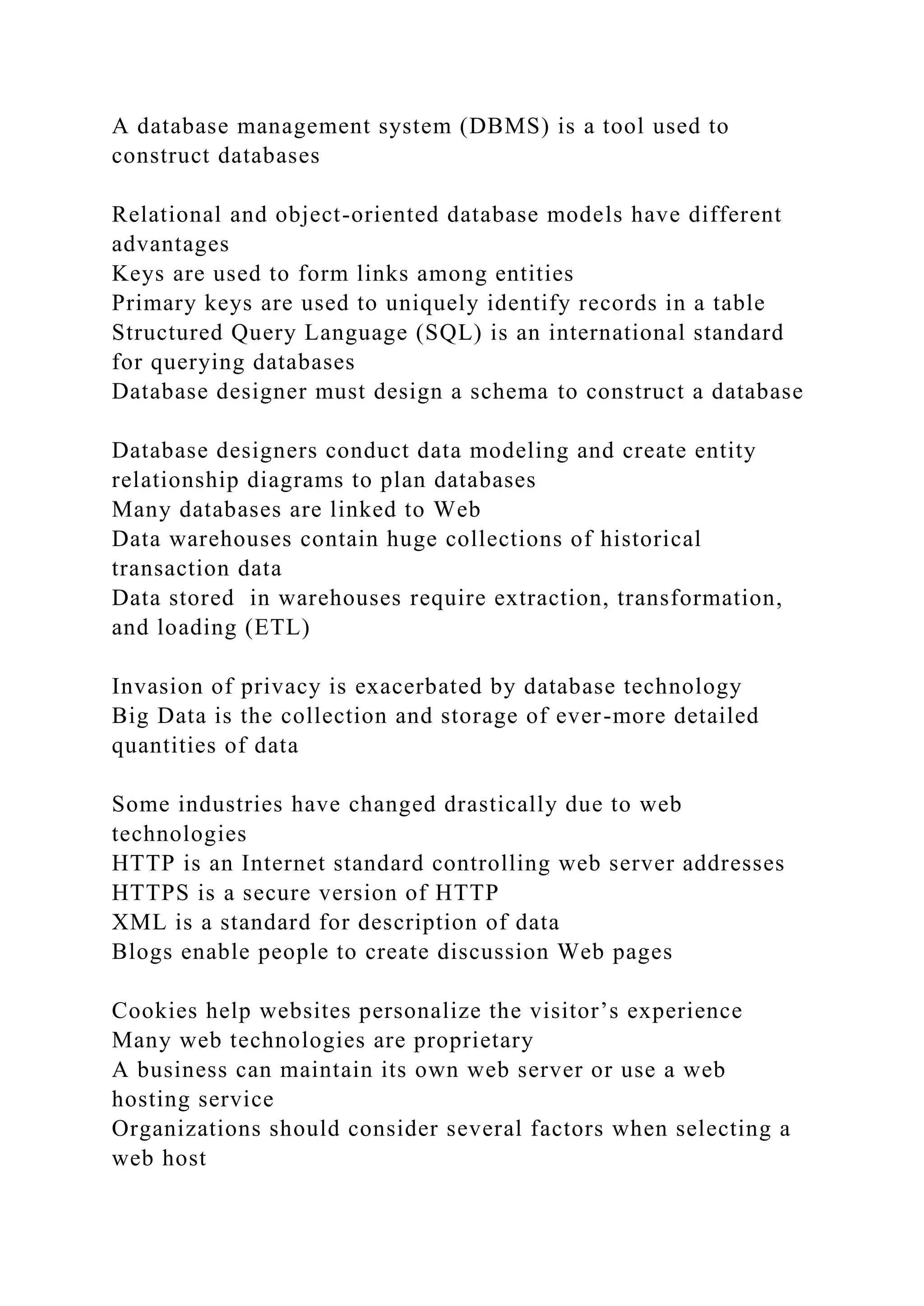 A database management system (DBMS) is a tool used to
construct databases
Relational and object-oriented database models have different
advantages
Keys are used to form links among entities
Primary keys are used to uniquely identify records in a table
Structured Query Language (SQL) is an international standard
for querying databases
Database designer must design a schema to construct a database
Database designers conduct data modeling and create entity
relationship diagrams to plan databases
Many databases are linked to Web
Data warehouses contain huge collections of historical
transaction data
Data stored in warehouses require extraction, transformation,
and loading (ETL)
Invasion of privacy is exacerbated by database technology
Big Data is the collection and storage of ever-more detailed
quantities of data
Some industries have changed drastically due to web
technologies
HTTP is an Internet standard controlling web server addresses
HTTPS is a secure version of HTTP
XML is a standard for description of data
Blogs enable people to create discussion Web pages
Cookies help websites personalize the visitor’s experience
Many web technologies are proprietary
A business can maintain its own web server or use a web
hosting service
Organizations should consider several factors when selecting a
web host
 