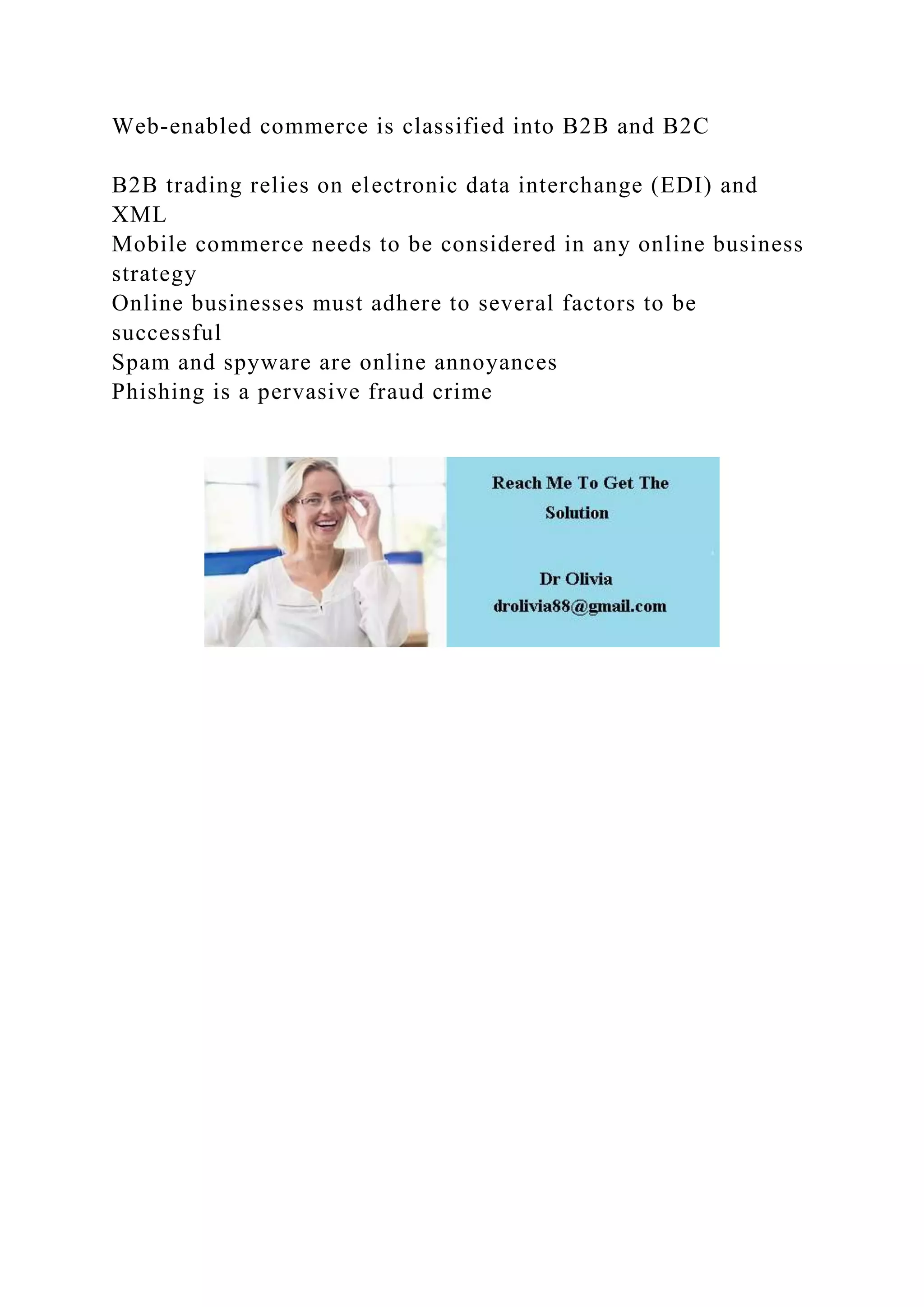 Web-enabled commerce is classified into B2B and B2C
B2B trading relies on electronic data interchange (EDI) and
XML
Mobile commerce needs to be considered in any online business
strategy
Online businesses must adhere to several factors to be
successful
Spam and spyware are online annoyances
Phishing is a pervasive fraud crime
 