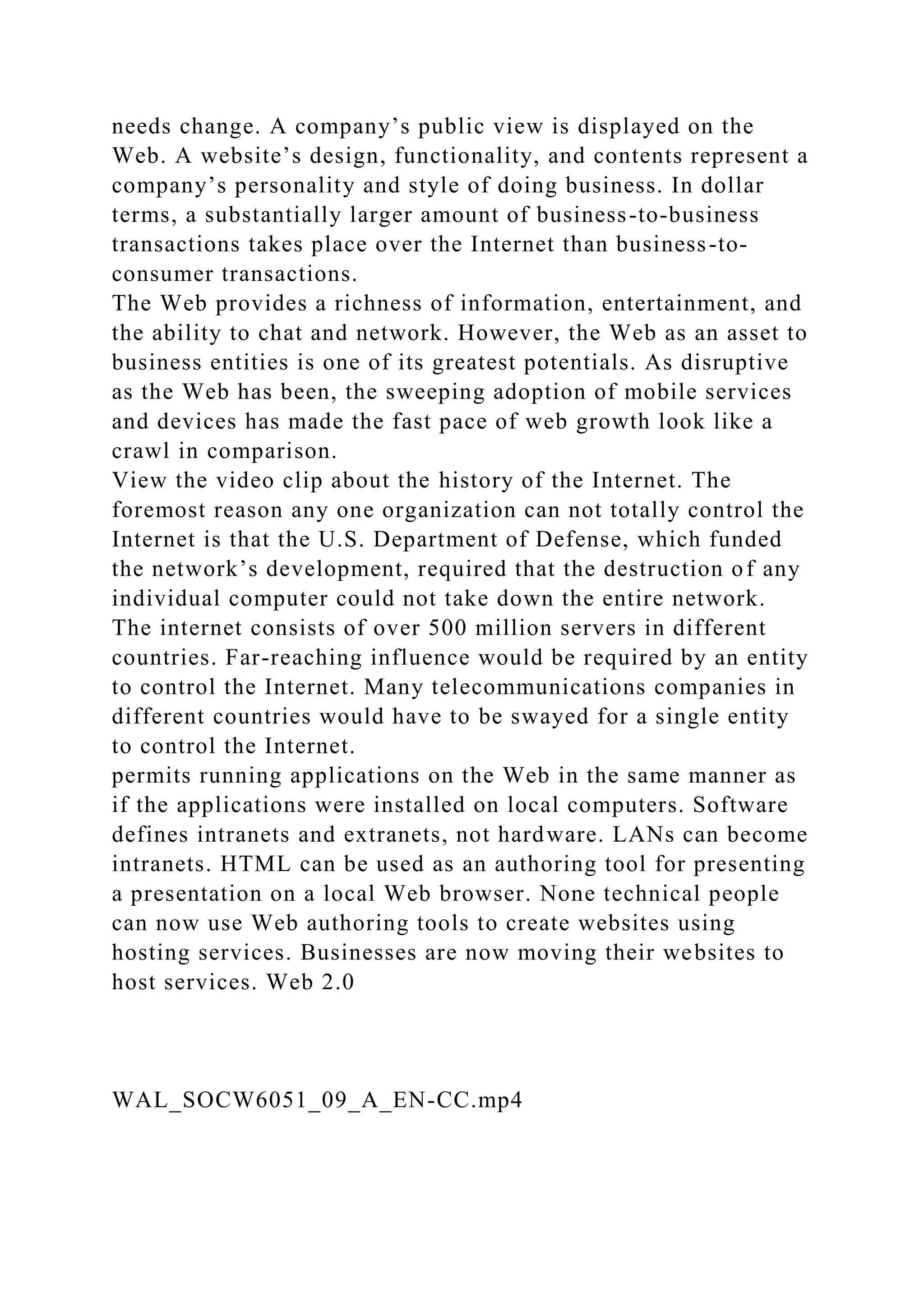 needs change. A company’s public view is displayed on the
Web. A website’s design, functionality, and contents represent a
company’s personality and style of doing business. In dollar
terms, a substantially larger amount of business-to-business
transactions takes place over the Internet than business-to-
consumer transactions.
The Web provides a richness of information, entertainment, and
the ability to chat and network. However, the Web as an asset to
business entities is one of its greatest potentials. As disruptive
as the Web has been, the sweeping adoption of mobile services
and devices has made the fast pace of web growth look like a
crawl in comparison.
View the video clip about the history of the Internet. The
foremost reason any one organization can not totally control the
Internet is that the U.S. Department of Defense, which funded
the network’s development, required that the destruction of any
individual computer could not take down the entire network.
The internet consists of over 500 million servers in different
countries. Far-reaching influence would be required by an entity
to control the Internet. Many telecommunications companies in
different countries would have to be swayed for a single entity
to control the Internet.
permits running applications on the Web in the same manner as
if the applications were installed on local computers. Software
defines intranets and extranets, not hardware. LANs can become
intranets. HTML can be used as an authoring tool for presenting
a presentation on a local Web browser. None technical people
can now use Web authoring tools to create websites using
hosting services. Businesses are now moving their websites to
host services. Web 2.0
WAL_SOCW6051_09_A_EN-CC.mp4
 
