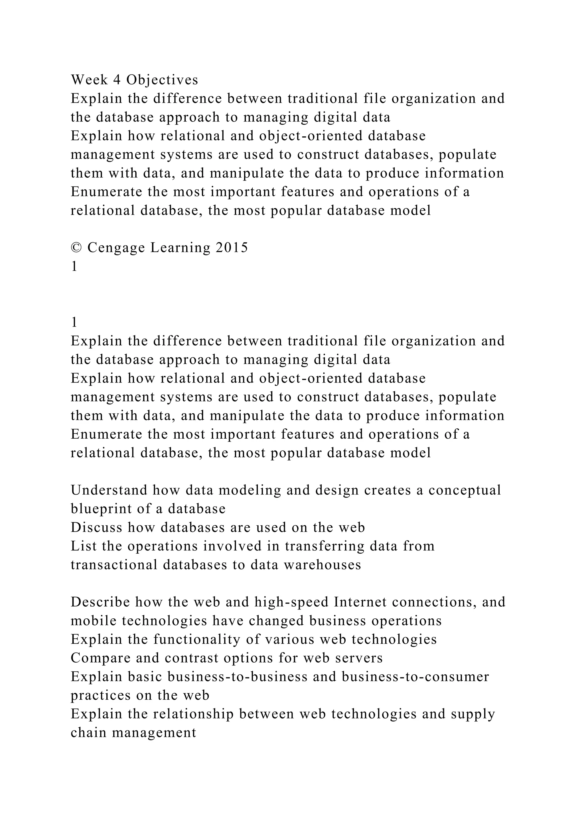 Week 4 Objectives
Explain the difference between traditional file organization and
the database approach to managing digital data
Explain how relational and object-oriented database
management systems are used to construct databases, populate
them with data, and manipulate the data to produce information
Enumerate the most important features and operations of a
relational database, the most popular database model
© Cengage Learning 2015
1
1
Explain the difference between traditional file organization and
the database approach to managing digital data
Explain how relational and object-oriented database
management systems are used to construct databases, populate
them with data, and manipulate the data to produce information
Enumerate the most important features and operations of a
relational database, the most popular database model
Understand how data modeling and design creates a conceptual
blueprint of a database
Discuss how databases are used on the web
List the operations involved in transferring data from
transactional databases to data warehouses
Describe how the web and high-speed Internet connections, and
mobile technologies have changed business operations
Explain the functionality of various web technologies
Compare and contrast options for web servers
Explain basic business-to-business and business-to-consumer
practices on the web
Explain the relationship between web technologies and supply
chain management
 