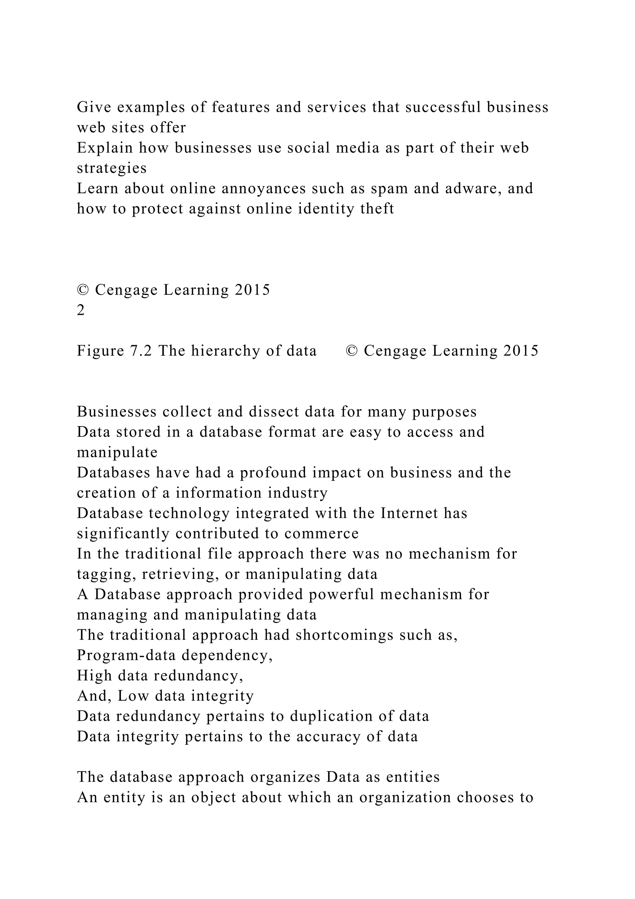 Give examples of features and services that successful business
web sites offer
Explain how businesses use social media as part of their web
strategies
Learn about online annoyances such as spam and adware, and
how to protect against online identity theft
© Cengage Learning 2015
2
Figure 7.2 The hierarchy of data © Cengage Learning 2015
Businesses collect and dissect data for many purposes
Data stored in a database format are easy to access and
manipulate
Databases have had a profound impact on business and the
creation of a information industry
Database technology integrated with the Internet has
significantly contributed to commerce
In the traditional file approach there was no mechanism for
tagging, retrieving, or manipulating data
A Database approach provided powerful mechanism for
managing and manipulating data
The traditional approach had shortcomings such as,
Program-data dependency,
High data redundancy,
And, Low data integrity
Data redundancy pertains to duplication of data
Data integrity pertains to the accuracy of data
The database approach organizes Data as entities
An entity is an object about which an organization chooses to
 