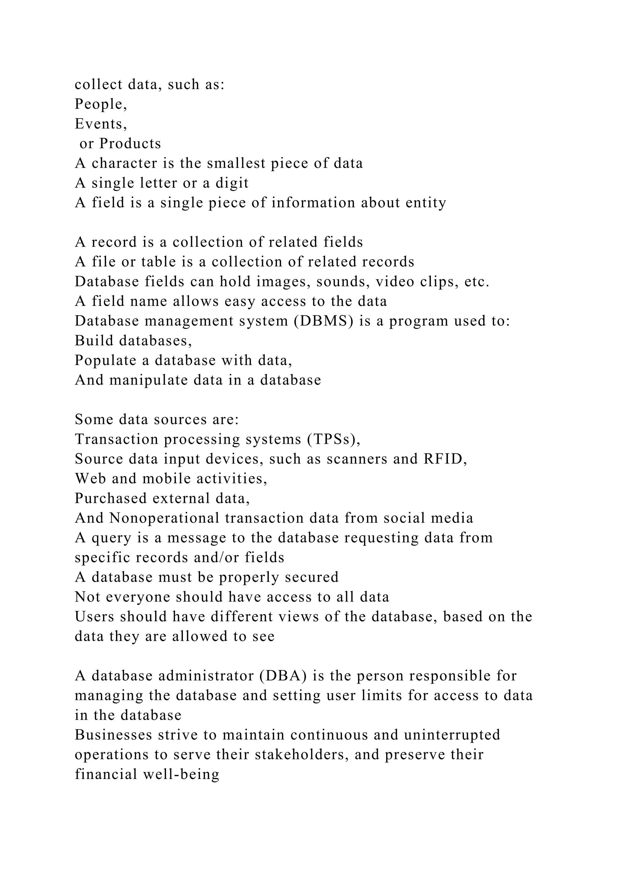collect data, such as:
People,
Events,
or Products
A character is the smallest piece of data
A single letter or a digit
A field is a single piece of information about entity
A record is a collection of related fields
A file or table is a collection of related records
Database fields can hold images, sounds, video clips, etc.
A field name allows easy access to the data
Database management system (DBMS) is a program used to:
Build databases,
Populate a database with data,
And manipulate data in a database
Some data sources are:
Transaction processing systems (TPSs),
Source data input devices, such as scanners and RFID,
Web and mobile activities,
Purchased external data,
And Nonoperational transaction data from social media
A query is a message to the database requesting data from
specific records and/or fields
A database must be properly secured
Not everyone should have access to all data
Users should have different views of the database, based on the
data they are allowed to see
A database administrator (DBA) is the person responsible for
managing the database and setting user limits for access to data
in the database
Businesses strive to maintain continuous and uninterrupted
operations to serve their stakeholders, and preserve their
financial well-being
 