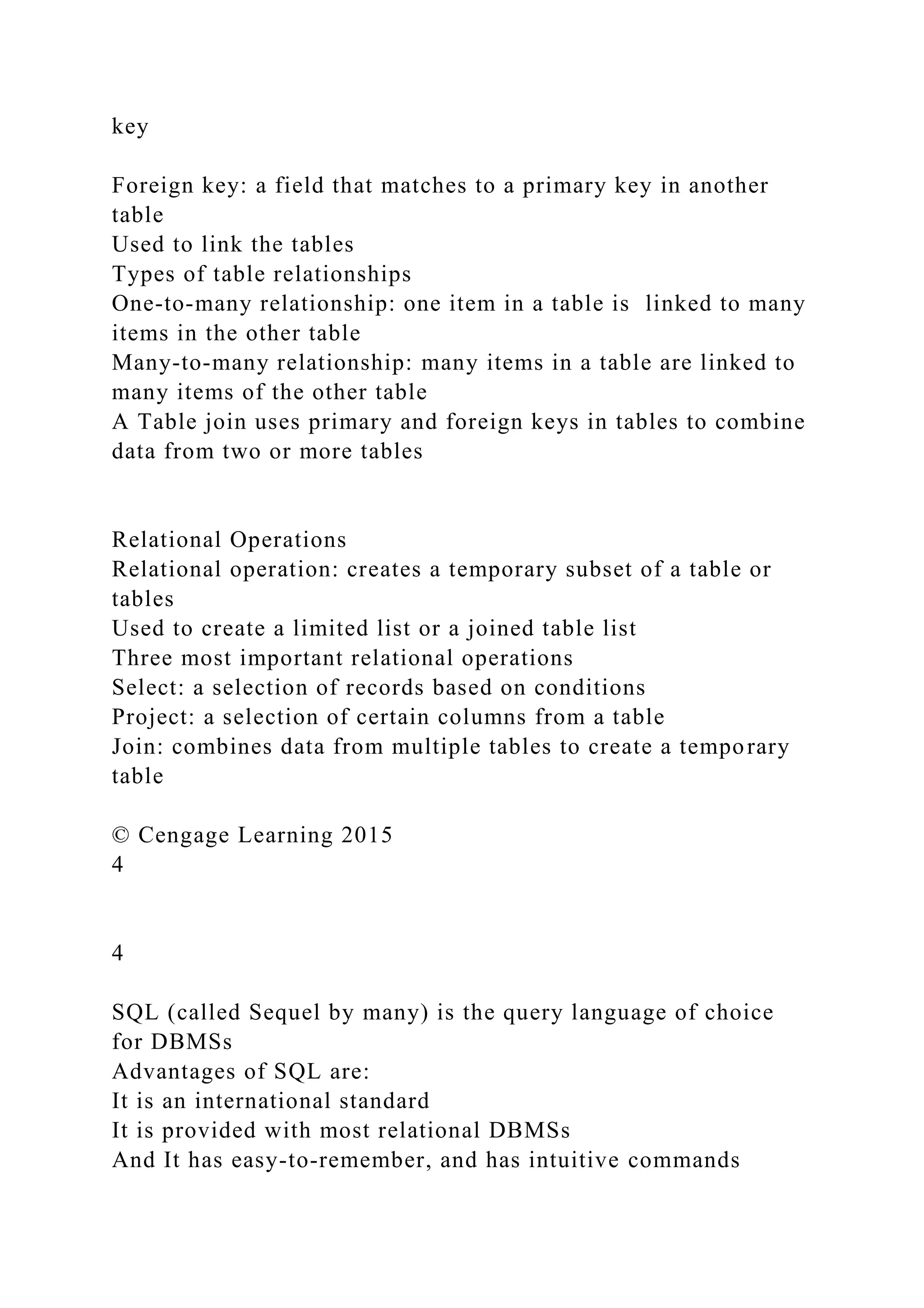 key
Foreign key: a field that matches to a primary key in another
table
Used to link the tables
Types of table relationships
One-to-many relationship: one item in a table is linked to many
items in the other table
Many-to-many relationship: many items in a table are linked to
many items of the other table
A Table join uses primary and foreign keys in tables to combine
data from two or more tables
Relational Operations
Relational operation: creates a temporary subset of a table or
tables
Used to create a limited list or a joined table list
Three most important relational operations
Select: a selection of records based on conditions
Project: a selection of certain columns from a table
Join: combines data from multiple tables to create a temporary
table
© Cengage Learning 2015
4
4
SQL (called Sequel by many) is the query language of choice
for DBMSs
Advantages of SQL are:
It is an international standard
It is provided with most relational DBMSs
And It has easy-to-remember, and has intuitive commands
 