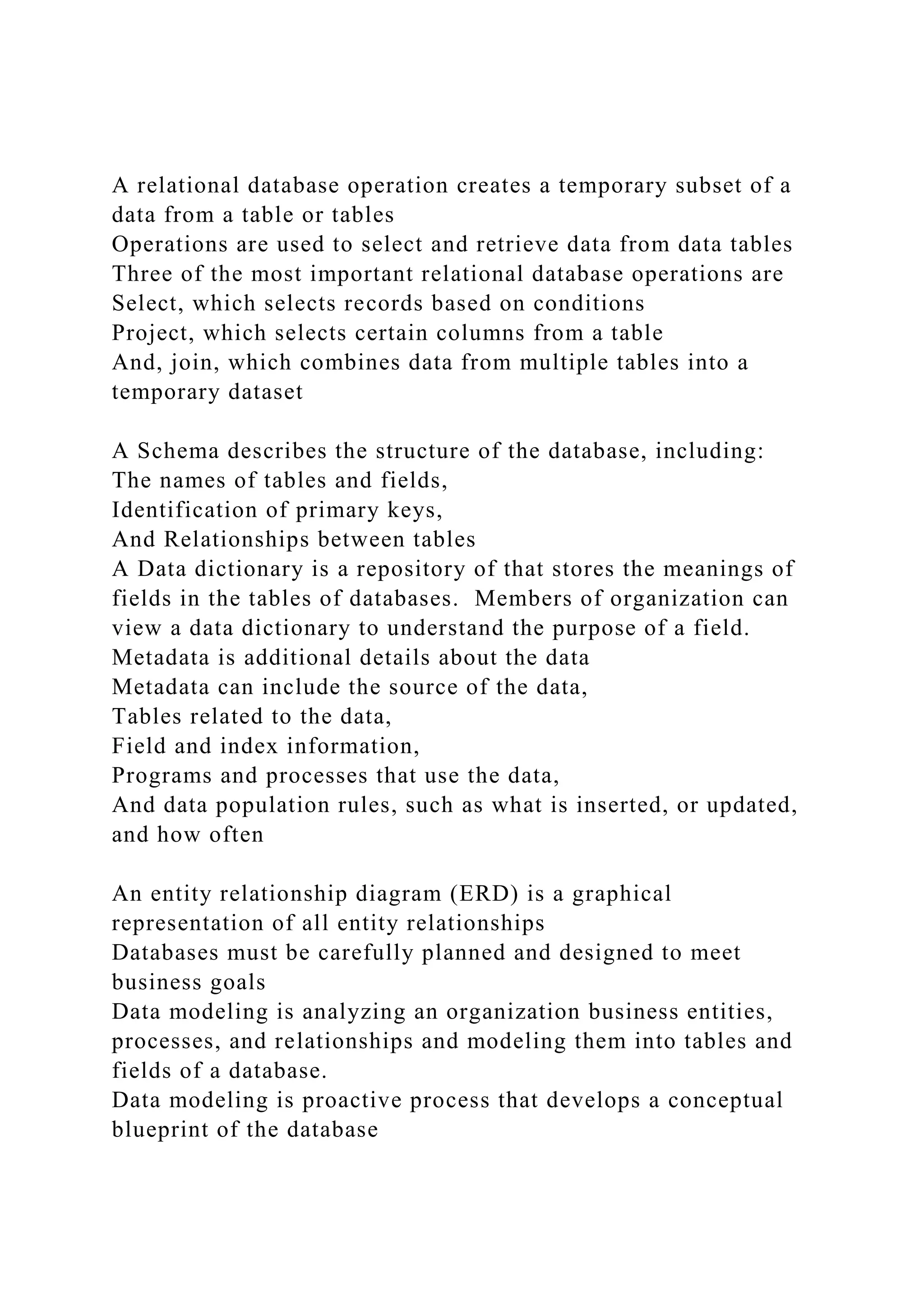A relational database operation creates a temporary subset of a
data from a table or tables
Operations are used to select and retrieve data from data tables
Three of the most important relational database operations are
Select, which selects records based on conditions
Project, which selects certain columns from a table
And, join, which combines data from multiple tables into a
temporary dataset
A Schema describes the structure of the database, including:
The names of tables and fields,
Identification of primary keys,
And Relationships between tables
A Data dictionary is a repository of that stores the meanings of
fields in the tables of databases. Members of organization can
view a data dictionary to understand the purpose of a field.
Metadata is additional details about the data
Metadata can include the source of the data,
Tables related to the data,
Field and index information,
Programs and processes that use the data,
And data population rules, such as what is inserted, or updated,
and how often
An entity relationship diagram (ERD) is a graphical
representation of all entity relationships
Databases must be carefully planned and designed to meet
business goals
Data modeling is analyzing an organization business entities,
processes, and relationships and modeling them into tables and
fields of a database.
Data modeling is proactive process that develops a conceptual
blueprint of the database
 