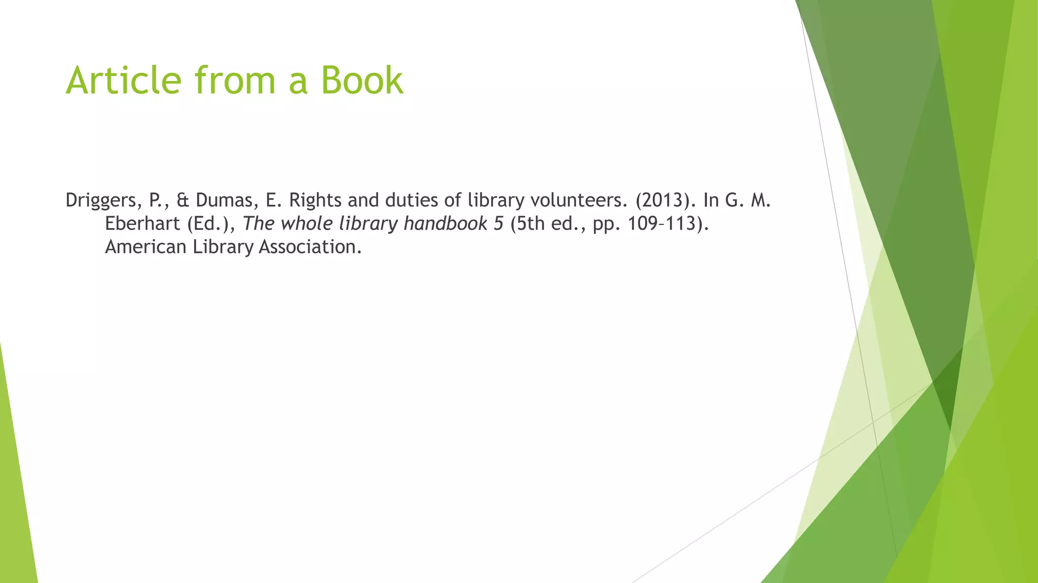 Article from a Book
Driggers, P., & Dumas, E. Rights and duties of library volunteers. (2013). In G. M.
Eberhart (Ed.), The whole library handbook 5 (5th ed., pp. 109–113).
American Library Association.
