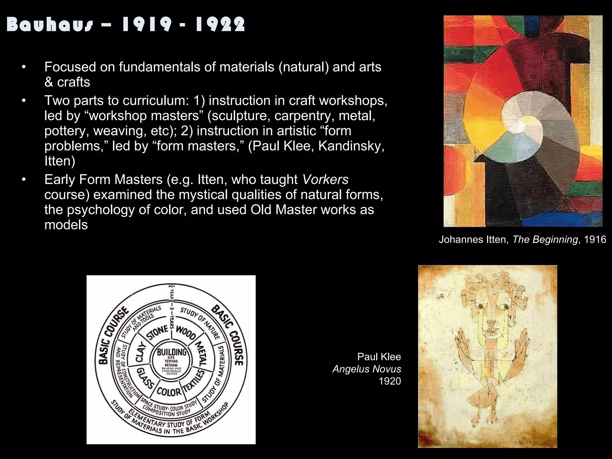 Bauhaus – 1919 - 1922 Focused on fundamentals of materials (natural) and arts & crafts Two parts to curriculum: 1) instruction in craft workshops, led by “workshop masters” (sculpture, carpentry, metal, pottery, weaving, etc); 2) instruction in artistic “form problems,” led by “form masters,” (Paul Klee, Kandinsky, Itten) Early Form Masters (e.g. Itten, who taught  Vorkers  course) examined the mystical qualities of natural forms, the psychology of color, and used Old Master works as models Johannes Itten,  The Beginning , 1916 Paul Klee Angelus Novus 1920 