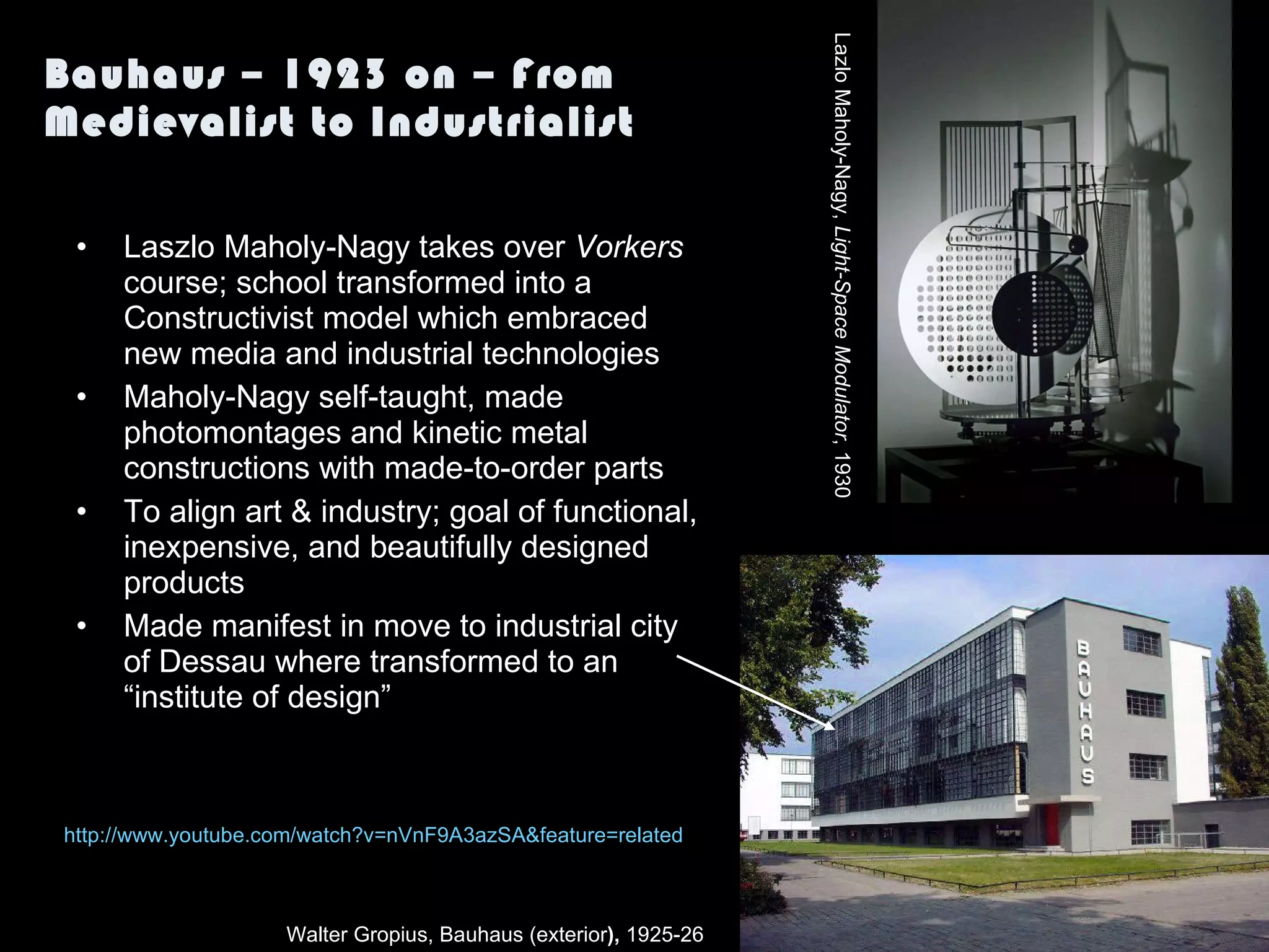 Bauhaus – 1923 on – From Medievalist to Industrialist Laszlo Maholy-Nagy takes over  Vorkers  course; school transformed into a Constructivist model which embraced new media and industrial technologies Maholy-Nagy self-taught, made photomontages and kinetic metal constructions with made-to-order parts To align art & industry; goal of functional, inexpensive, and beautifully designed products Made manifest in move to industrial city of Dessau where transformed to an “institute of design” Walter Gropius, Bauhaus (exterior ),  1925-26  http:// www.youtube.com/watch?v =nVnF9A3azSA&feature=related Lazlo Maholy-Nagy,  Light-Space Modulator , 1930 