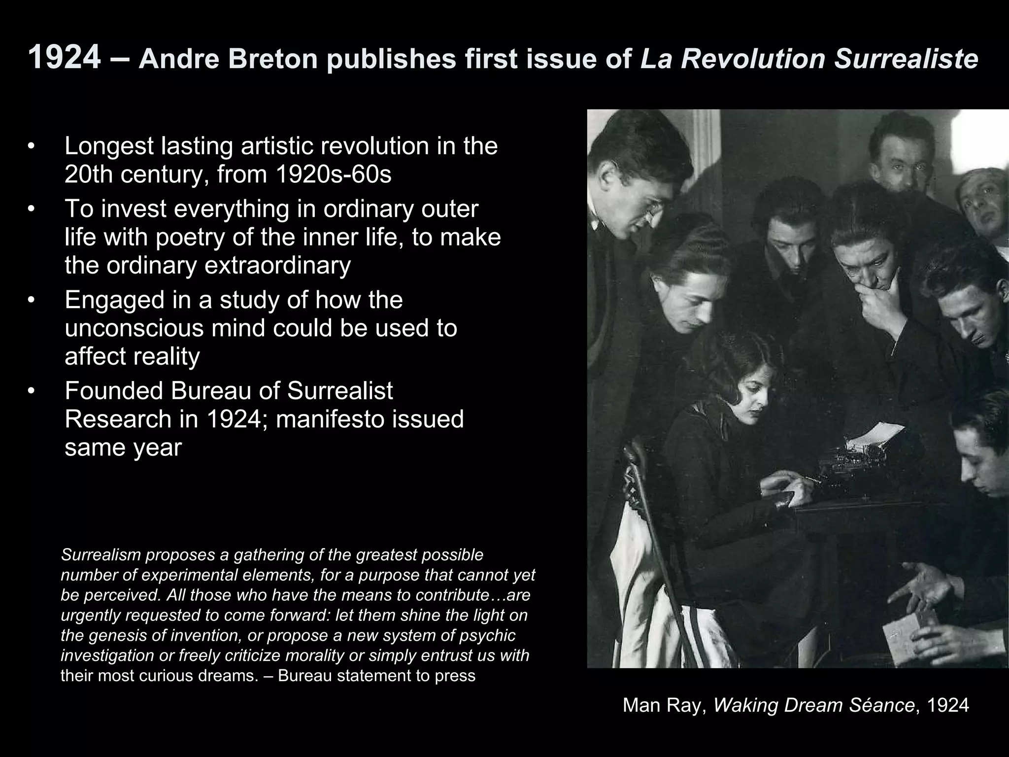 1924 –  Andre Breton publishes first issue of  La Revolution Surrealiste   Longest lasting artistic revolution in the 20th century, from 1920s-60s To invest everything in ordinary outer life with poetry of the inner life, to make the ordinary extraordinary Engaged in a study of how the unconscious mind could be used to affect reality  Founded Bureau of Surrealist Research in 1924; manifesto issued same year Surrealism proposes a gathering of the greatest possible number of experimental elements, for a purpose that cannot yet be perceived. All those who have the means to contribute…are urgently requested to come forward: let them shine the light on the genesis of invention, or propose a new system of psychic investigation or freely criticize morality or simply entrust us with  their most curious dreams. –   Bureau statement to press Man Ray,  Waking Dream Séance , 1924   