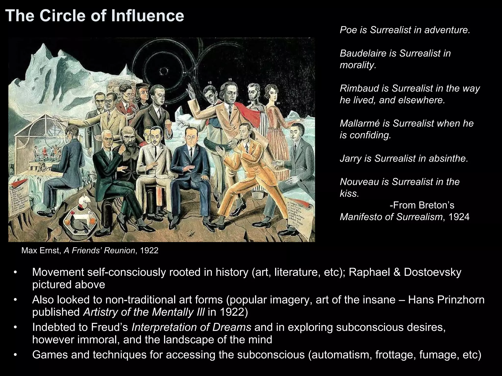 The Circle of Influence Movement self-consciously rooted in history (art, literature, etc); Raphael & Dostoevsky pictured above Also looked to non-traditional art forms (popular imagery, art of the insane – Hans Prinzhorn published  Artistry of the Mentally Ill  in 1922) Indebted to Freud’s  Interpretation of Dreams  and in exploring subconscious desires, however immoral, and the landscape of the mind Games and techniques for accessing the subconscious (automatism, frottage, fumage, etc) Poe is Surrealist in adventure. Baudelaire is Surrealist in morality. Rimbaud is Surrealist in the way he lived, and elsewhere. Mallarmé is Surrealist when he is confiding. Jarry is Surrealist in absinthe. Nouveau is Surrealist in the kiss. -From Breton’s  Manifesto of Surrealism , 1924 Max Ernst,  A Friends’ Reunion , 1922 