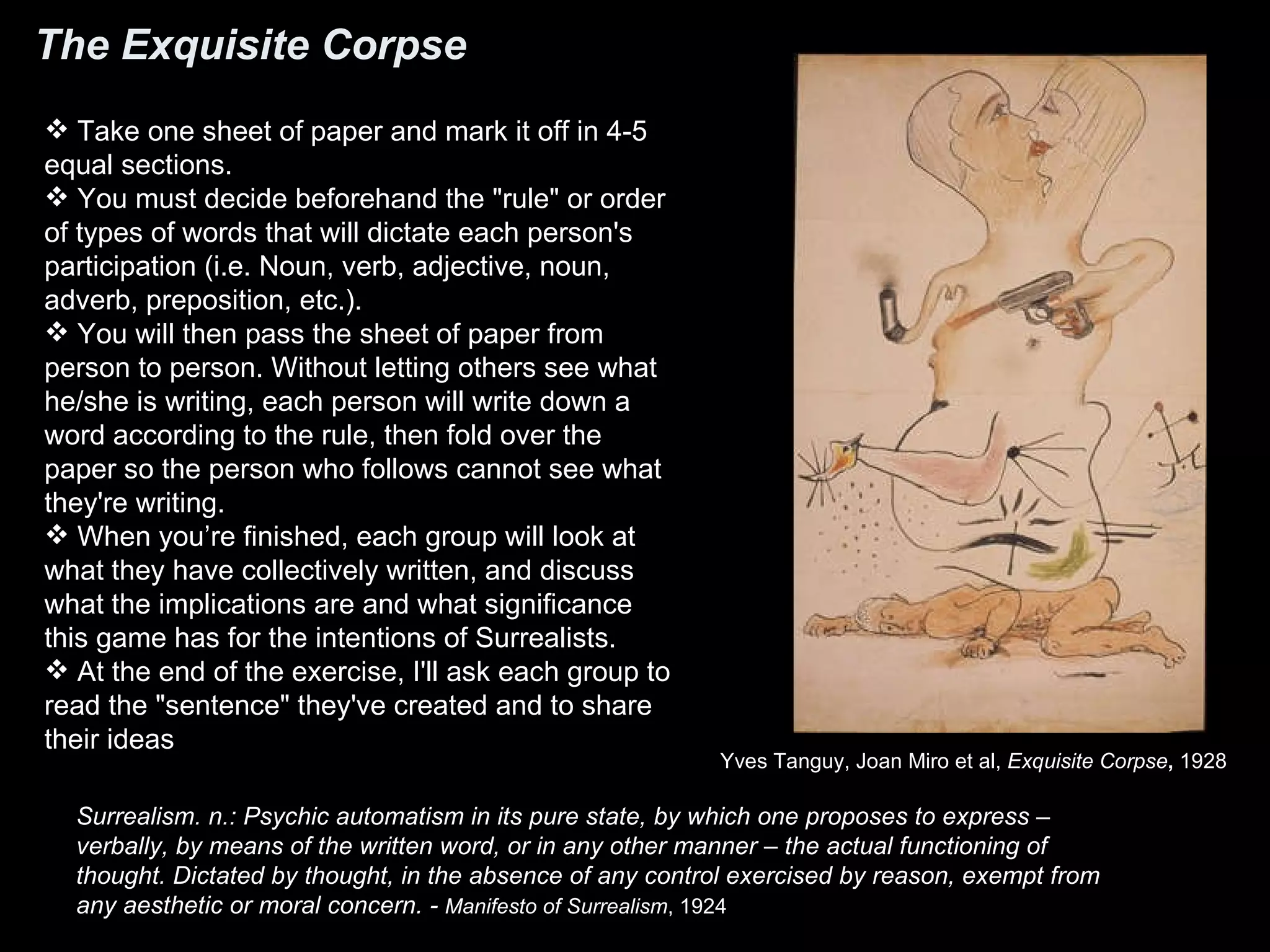 The Exquisite Corpse Take one sheet of paper and mark it off in 4-5 equal sections.  You must decide beforehand the &quot;rule&quot; or order of types of words that will dictate each person's participation (i.e. Noun, verb, adjective, noun, adverb, preposition, etc.).  You will then pass the sheet of paper from person to person. Without letting others see what he/she is writing, each person will write down a word according to the rule, then fold over the paper so the person who follows cannot see what they're writing.  When you’re finished, each group will look at what they have collectively written, and discuss what the implications are and what significance this game has for the intentions of Surrealists.  At the end of the exercise, I'll ask each group to read the &quot;sentence&quot; they've created and to share their ideas Yves Tanguy, Joan Miro et al,  Exquisite Corpse ,  1928  Surrealism. n.: Psychic automatism in its pure state, by which one proposes to express – verbally, by means of the written word, or in any other manner – the actual functioning of thought. Dictated by thought, in the absence of any control exercised by reason, exempt from any aesthetic or moral concern. -  Manifesto of Surrealism , 1924 