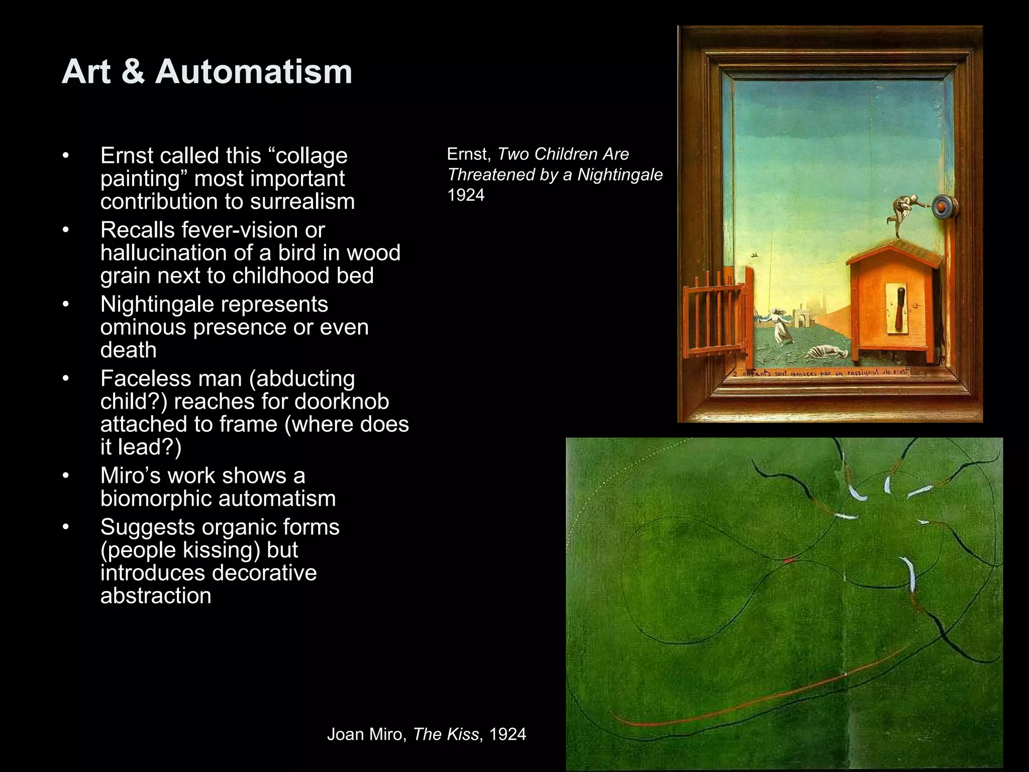Art & Automatism Ernst called this “collage painting” most important contribution to surrealism Recalls fever-vision or hallucination of a bird in wood grain next to childhood bed Nightingale represents ominous presence or even death Faceless man (abducting child?) reaches for doorknob attached to frame (where does it lead?) Miro’s work shows a biomorphic automatism Suggests organic forms (people kissing) but introduces decorative abstraction  Ernst,  Two Children Are  Threatened by a Nightingale 1924  Joan Miro,  The Kiss , 1924   