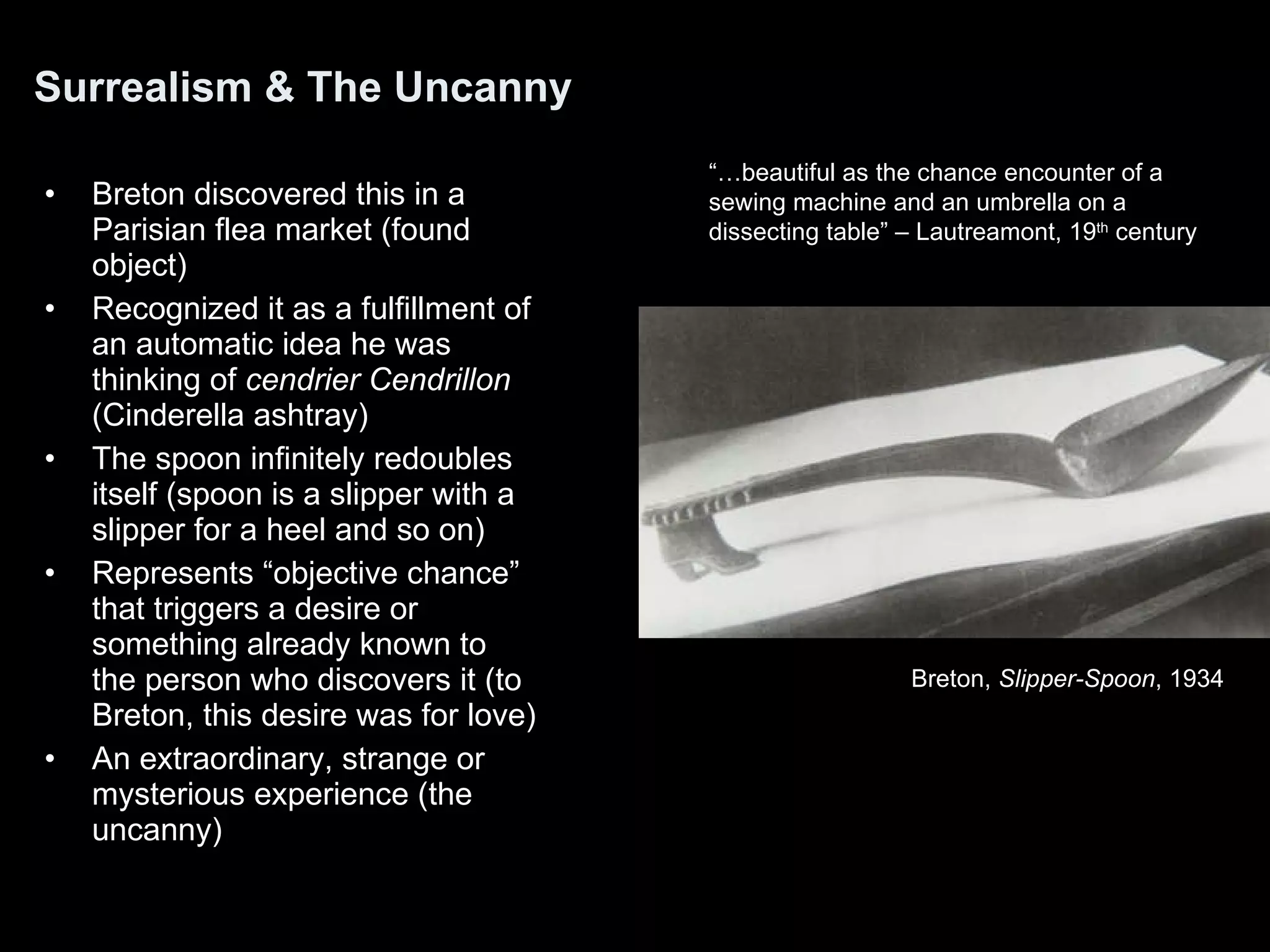 Surrealism & The Uncanny Breton discovered this in a Parisian flea market (found object) Recognized it as a fulfillment of an automatic idea he was thinking of  cendrier Cendrillon  (Cinderella ashtray)  The spoon infinitely redoubles itself (spoon is a slipper with a slipper for a heel and so on) Represents “objective chance” that triggers a desire or something already known to the person who discovers it (to Breton, this desire was for love) An extraordinary, strange or mysterious experience (the uncanny) “… beautiful as the chance encounter of a sewing machine and an umbrella on a dissecting table” – Lautreamont, 19 th  century Breton,  Slipper-Spoon , 1934 