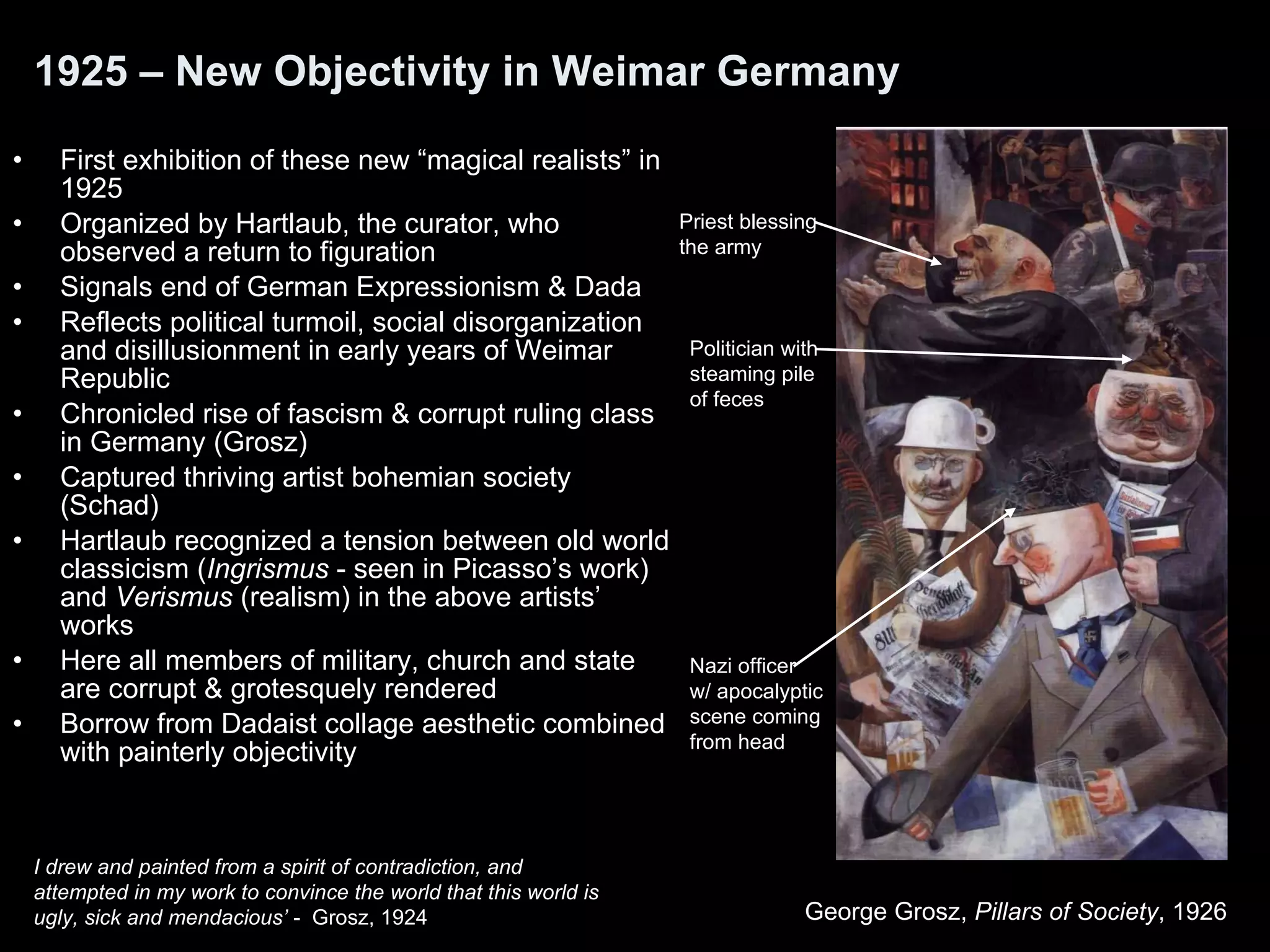 1925 – New Objectivity in Weimar Germany First exhibition of these new “magical realists” in 1925 Organized by Hartlaub, the curator, who observed a return to figuration Signals end of German Expressionism & Dada Reflects political turmoil, social disorganization and disillusionment in early years of Weimar Republic Chronicled rise of fascism & corrupt ruling class in Germany (Grosz) Captured thriving artist bohemian society (Schad) Hartlaub recognized a tension between old world classicism ( Ingrismus  - seen in Picasso’s work) and  Verismus  (realism) in the above artists’ works  Here all members of military, church and state are corrupt & grotesquely rendered Borrow from Dadaist collage aesthetic combined with painterly objectivity George Grosz,  Pillars of Society , 1926  I drew and painted from a spirit of contradiction, and attempted in my work to convince the world that this world is ugly, sick and mendacious’  -  Grosz, 1924 Nazi officer w/ apocalyptic scene coming from head Politician with  steaming pile  of feces Priest blessing the army 