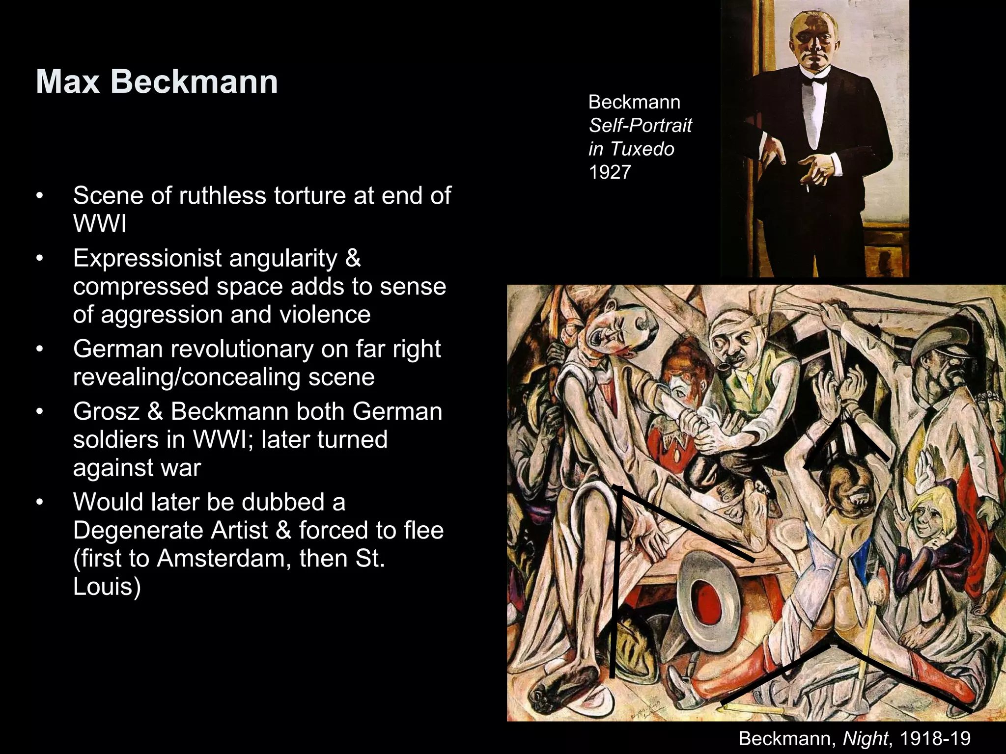Max Beckmann Scene of ruthless torture at end of WWI Expressionist angularity & compressed space adds to sense of aggression and violence German revolutionary on far right revealing/concealing scene Grosz & Beckmann both German soldiers in WWI; later turned against war Would later be dubbed a Degenerate Artist & forced to flee (first to Amsterdam, then St. Louis) Beckmann,  Night , 1918-19  Beckmann Self-Portrait in Tuxedo 1927 