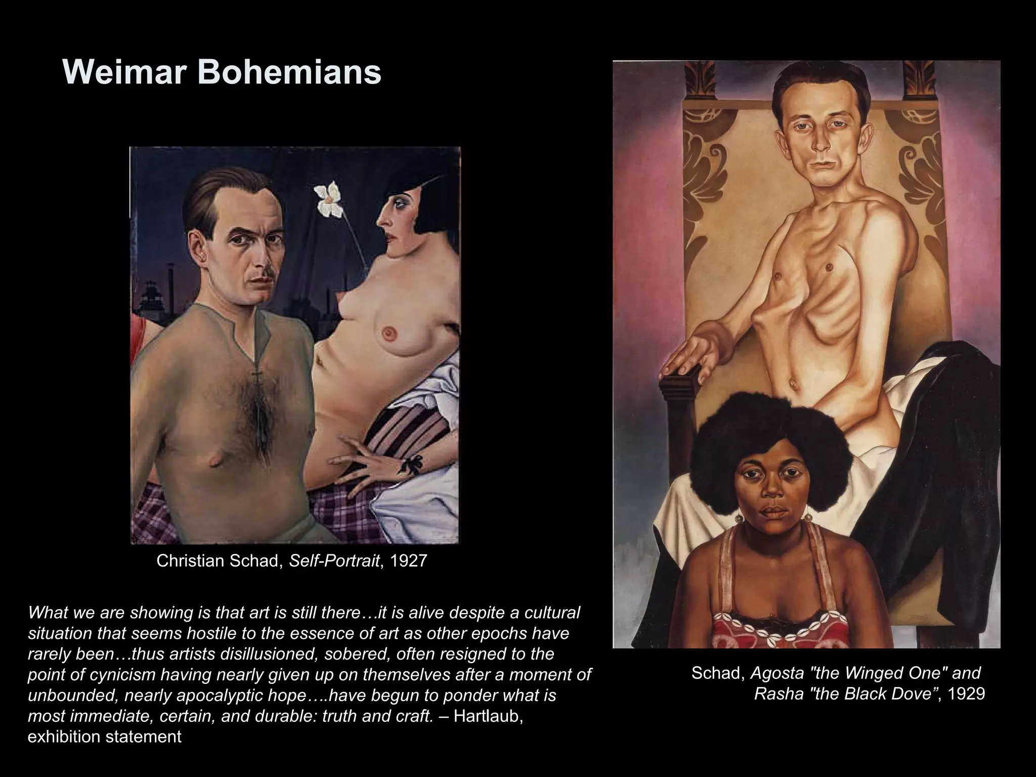 Weimar Bohemians What we are showing is that art is still there…it is alive despite a cultural situation that seems hostile to the essence of art as other epochs have rarely been…thus artists disillusioned, sobered, often resigned to the point of cynicism having nearly given up on themselves after a moment of unbounded, nearly apocalyptic hope….have begun to ponder what is most immediate, certain, and durable: truth and craft.  – Hartlaub, exhibition statement Christian Schad,  Self-Portrait , 1927  Schad,  Agosta &quot;the Winged One&quot; and  Rasha &quot;the Black Dove” , 1929 