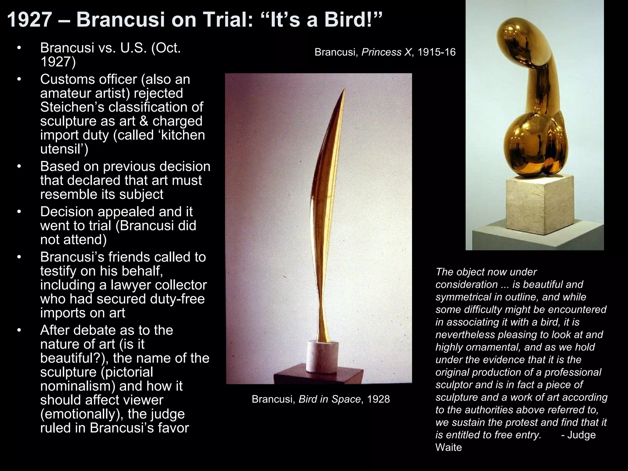 1927 – Brancusi on Trial: “It’s a Bird!” Brancusi vs. U.S. (Oct. 1927) Customs officer (also an amateur artist) rejected Steichen’s classification of sculpture as art & charged import duty (called ‘kitchen utensil’) Based on previous decision that declared that art must resemble its subject Decision appealed and it went to trial (Brancusi did not attend) Brancusi’s friends called to testify on his behalf, including a lawyer collector who had secured duty-free imports on art After debate as to the nature of art (is it beautiful?), the name of the sculpture (pictorial nominalism) and how it should affect viewer (emotionally), the judge ruled in Brancusi’s favor The object now under consideration ... is beautiful and symmetrical in outline, and while some difficulty might be encountered in associating it with a bird, it is nevertheless pleasing to look at and highly ornamental, and as we hold under the evidence that it is the original production of a professional sculptor and is in fact a piece of sculpture and a work of art according to the authorities above referred to, we sustain the protest and find that it is entitled to free entry.  -  Judge Waite Brancusi,  Bird in Space , 1928   Brancusi,  Princess X , 1915-16 