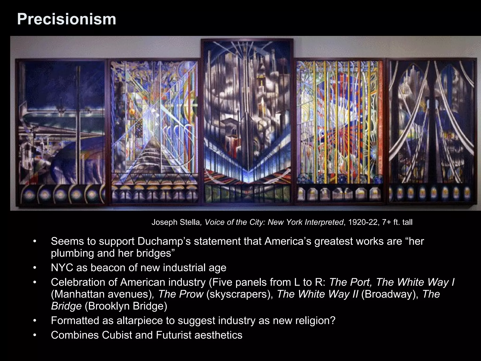 Precisionism Seems to support Duchamp’s statement that America’s greatest works are “her plumbing and her bridges” NYC as beacon of new industrial age Celebration of American industry (Five panels from L to R:  The Port, The White Way I  (Manhattan avenues) , The Prow  (skyscrapers),  The White Way II  (Broadway),  The Bridge  (Brooklyn Bridge) Formatted as altarpiece to suggest industry as new religion? Combines Cubist and Futurist aesthetics Joseph Stella , Voice of the City: New York Interpreted , 1920-22, 7+ ft. tall  