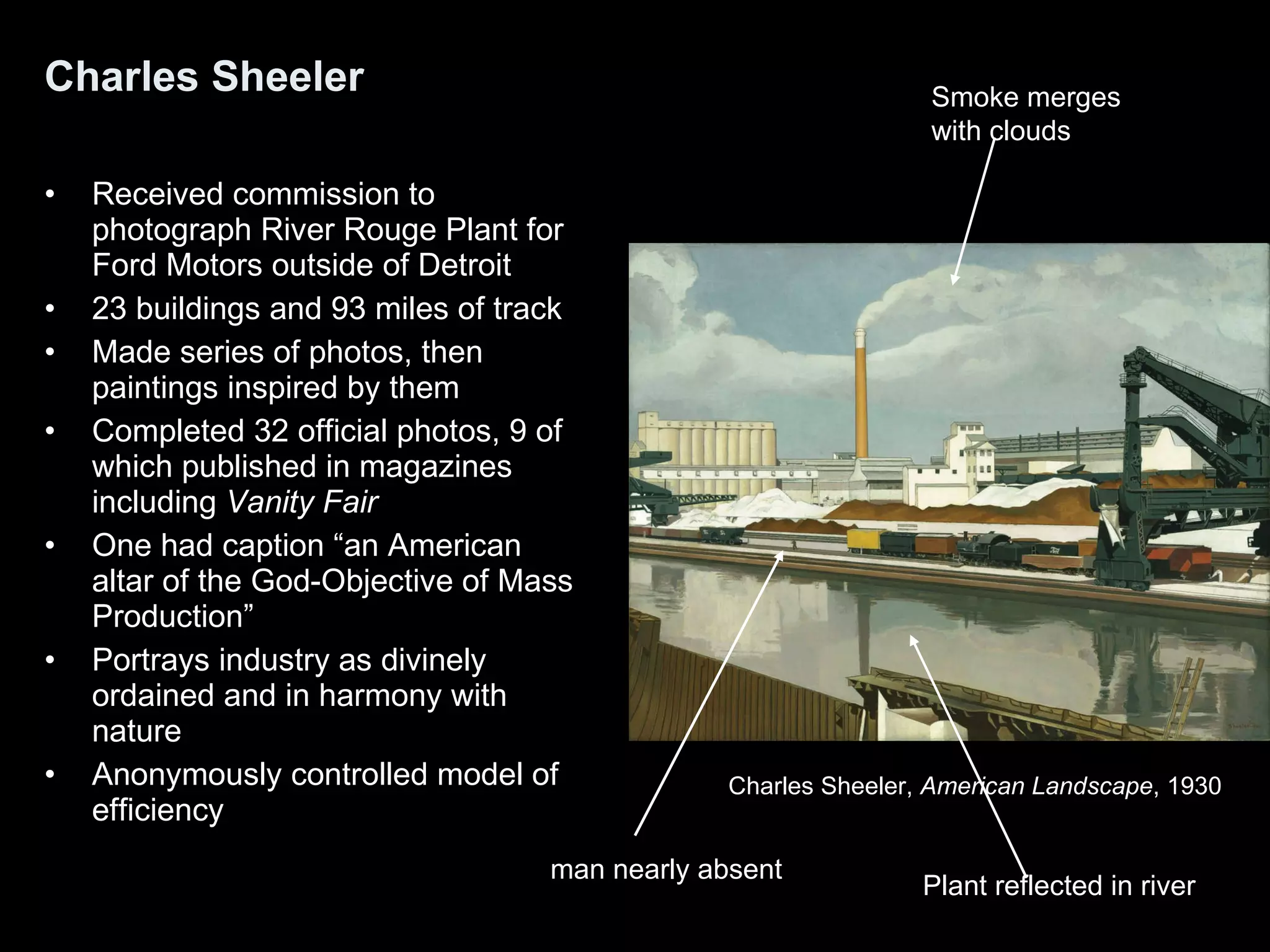 Charles Sheeler Received commission to photograph River Rouge Plant for Ford Motors outside of Detroit 23 buildings and 93 miles of track Made series of photos, then paintings inspired by them Completed 32 official photos, 9 of which published in magazines including  Vanity Fair One had caption “an American altar of the God-Objective of Mass Production” Portrays industry as divinely ordained and in harmony with nature Anonymously controlled model of efficiency Charles Sheeler,  American Landscape , 1930  man nearly absent Smoke merges  with clouds Plant reflected in river   