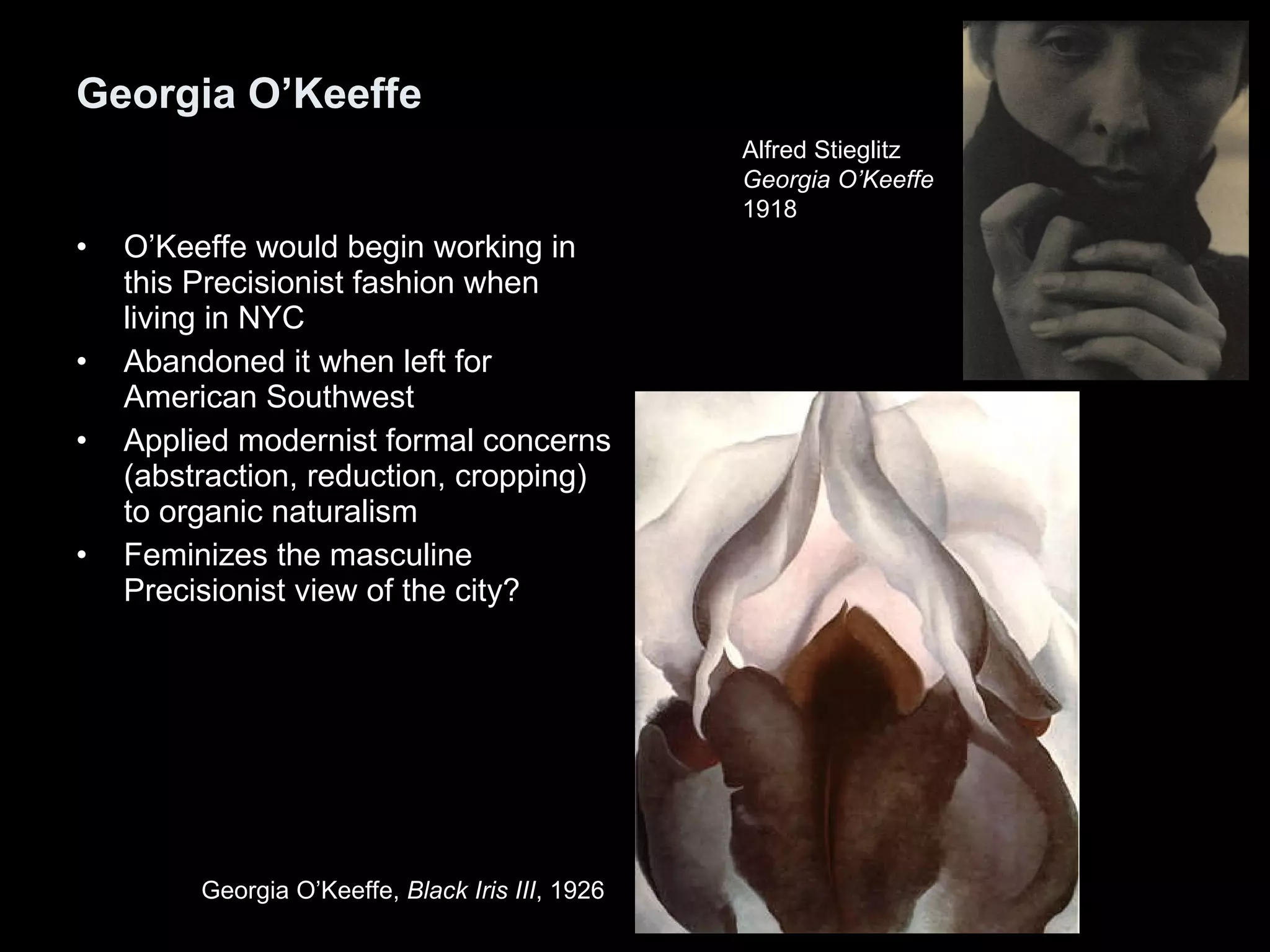Georgia O’Keeffe O’Keeffe would begin working in this Precisionist fashion when living in NYC Abandoned it when left for American Southwest Applied modernist formal concerns (abstraction, reduction, cropping) to organic naturalism Feminizes the masculine Precisionist view of the city? Alfred Stieglitz  Georgia O’Keeffe 1918  Georgia O’Keeffe,  Black Iris III , 1926  