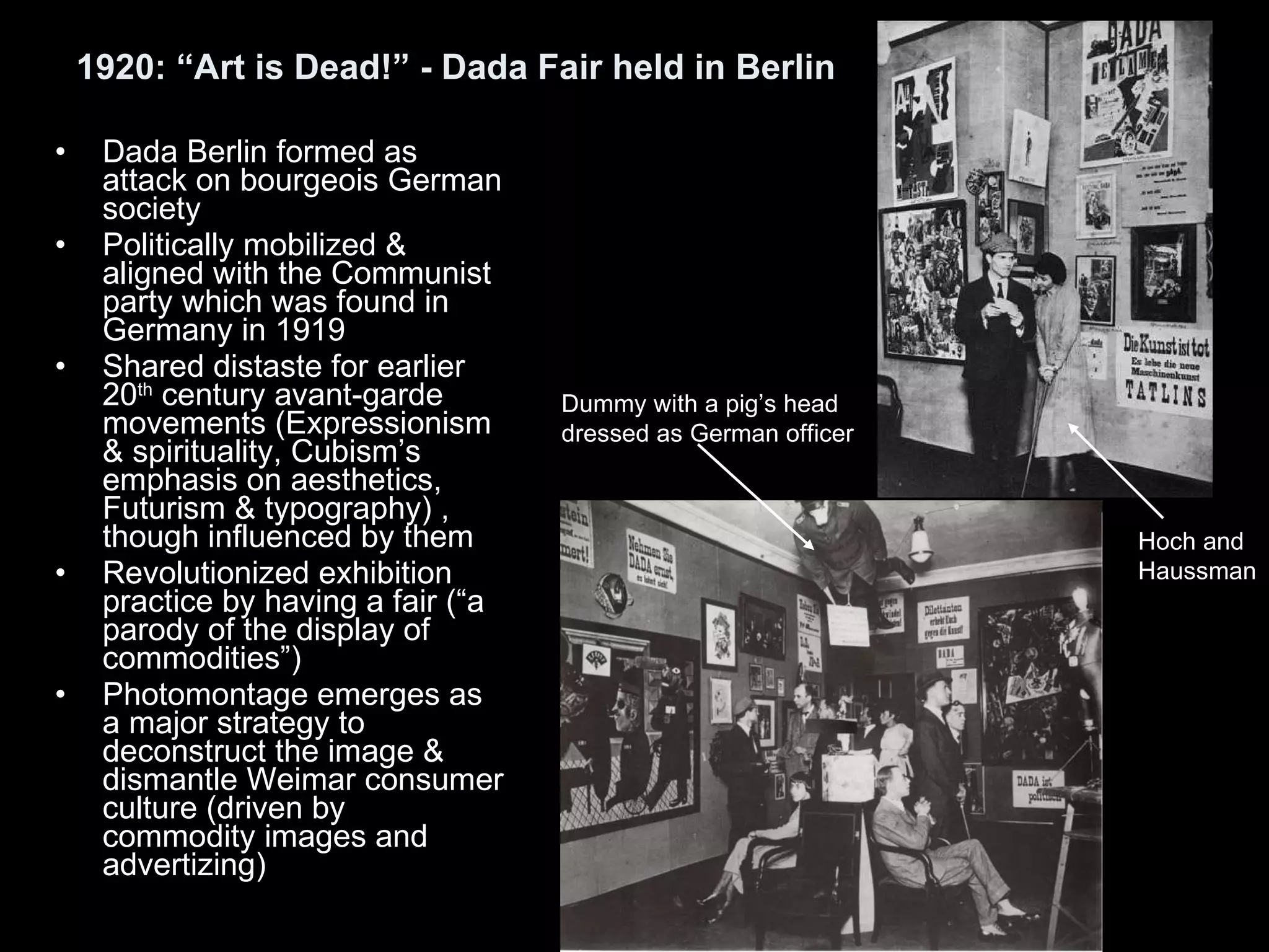 1920: “Art is Dead!” - Dada Fair held in Berlin Dada Berlin formed as attack on bourgeois German society Politically mobilized & aligned with the Communist party which was found in Germany in 1919  Shared distaste for earlier 20 th  century avant-garde movements (Expressionism & spirituality, Cubism’s emphasis on aesthetics, Futurism & typography) , though influenced by them Revolutionized exhibition practice by having a fair (“a parody of the display of commodities”) Photomontage emerges as a major strategy to deconstruct the image & dismantle Weimar consumer culture (driven by commodity images and advertizing) Hoch and Haussman Dummy with a pig’s head dressed as German officer 