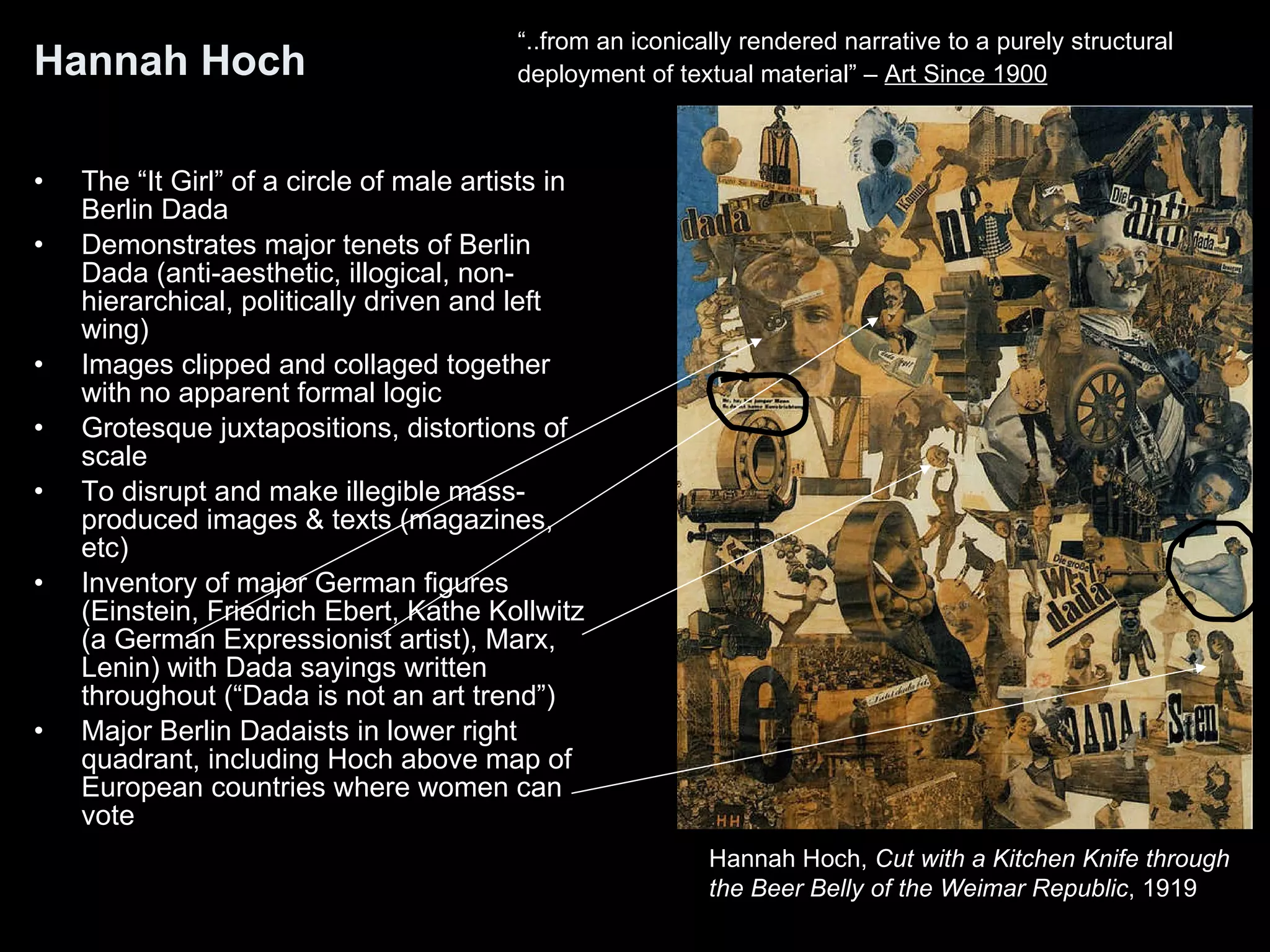 Hannah Hoch The “It Girl” of a circle of male artists in Berlin Dada Demonstrates major tenets of Berlin Dada (anti-aesthetic, illogical, non-hierarchical, politically driven and left wing) Images clipped and collaged together with no apparent formal logic Grotesque juxtapositions, distortions of scale To disrupt and make illegible mass-produced images & texts (magazines, etc)  Inventory of major German figures (Einstein, Friedrich Ebert, Kathe Kollwitz (a German Expressionist artist), Marx, Lenin) with Dada sayings written throughout (“Dada is not an art trend”) Major Berlin Dadaists in lower right quadrant, including Hoch above map of European countries where women can vote Hannah Hoch,  Cut with a Kitchen Knife through  the Beer Belly of the Weimar Republic , 1919  “ ..from an iconically rendered narrative to a purely structural  deployment of textual material” –  Art Since 1900 
