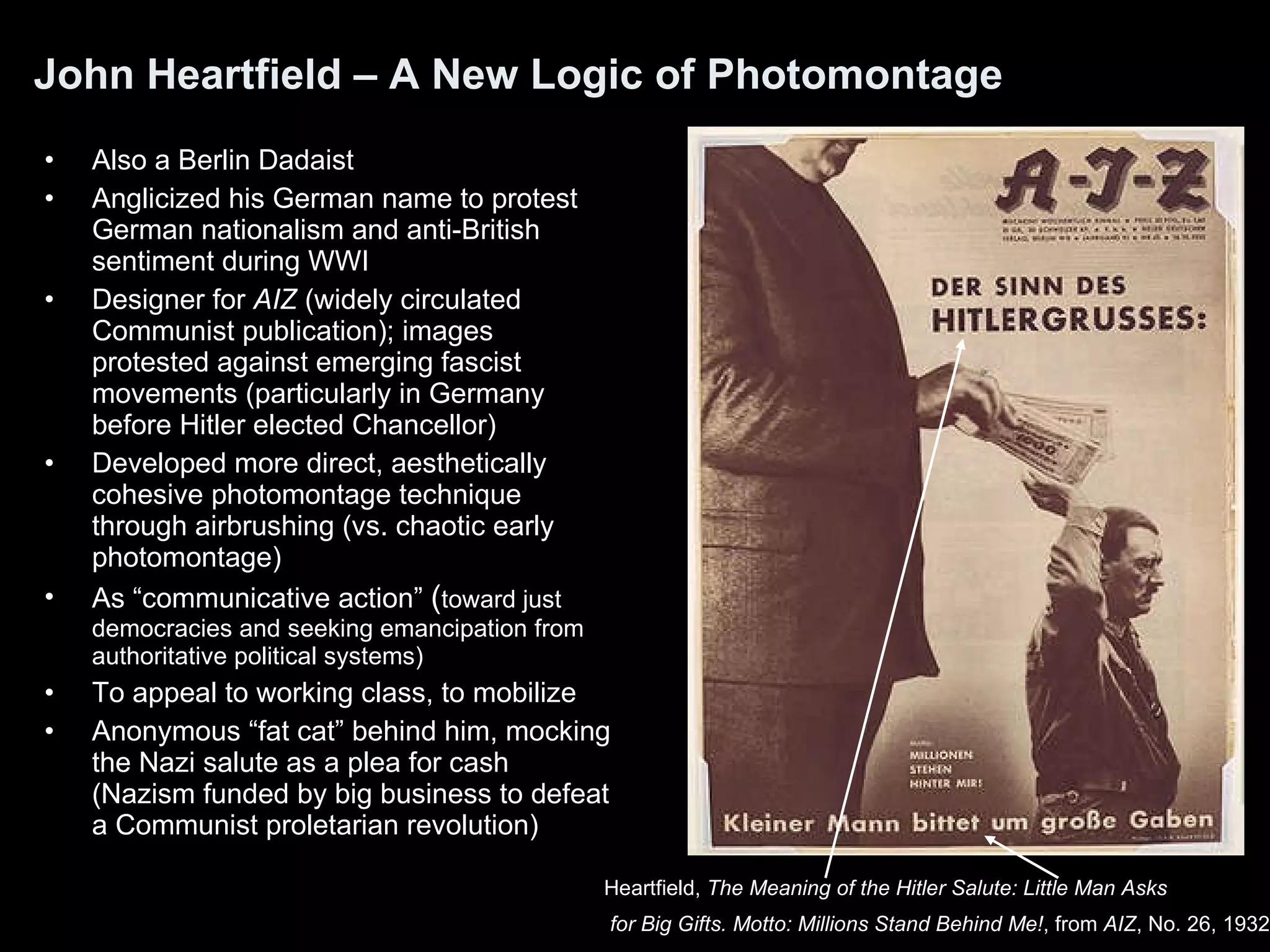 John Heartfield – A New Logic of Photomontage Also a Berlin Dadaist Anglicized his German name to protest German nationalism and anti-British sentiment during WWI Designer for  AIZ  (widely circulated Communist publication); images protested against emerging fascist movements (particularly in Germany before Hitler elected Chancellor) Developed more direct, aesthetically cohesive photomontage technique through airbrushing (vs. chaotic early photomontage) As “communicative action”  ( toward just democracies and seeking emancipation from authoritative political systems) To appeal to working class, to mobilize  Anonymous “fat cat” behind him, mocking the Nazi salute as a plea for cash (Nazism funded by big business to defeat a Communist proletarian revolution) Heartfield,  The Meaning of the Hitler Salute: Little Man Asks for Big Gifts. Motto: Millions Stand Behind Me! , from  AIZ , No. 26, 1932   