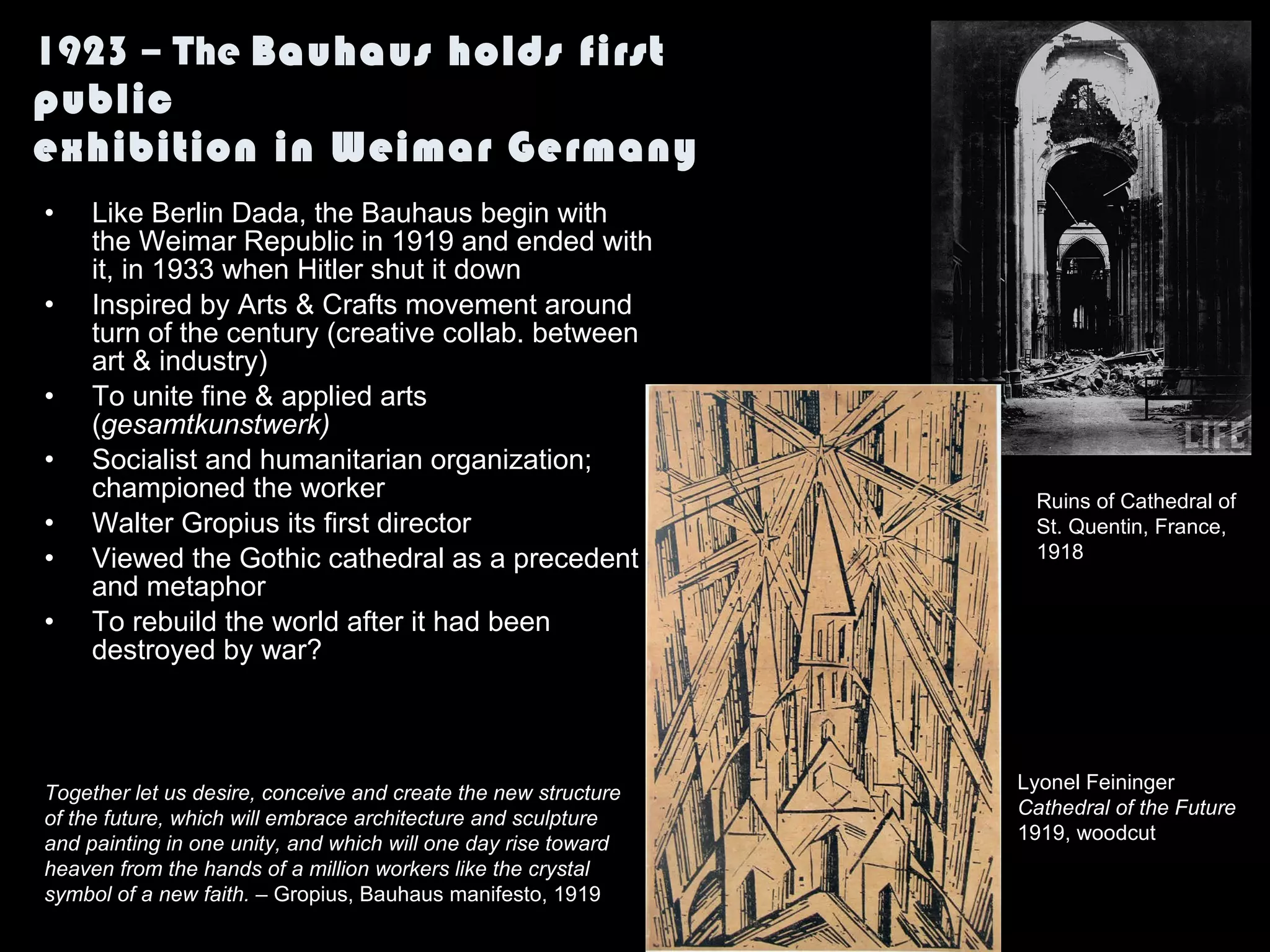 1923 – The  Bauhaus holds first public exhibition in Weimar Germany Like Berlin Dada, the Bauhaus begin with the Weimar Republic in 1919 and ended with it, in 1933 when Hitler shut it down Inspired by Arts & Crafts movement around turn of the century (creative collab. between art & industry) To unite fine & applied arts ( gesamtkunstwerk) Socialist and humanitarian organization; championed the worker Walter Gropius its first director Viewed the Gothic cathedral as a precedent and metaphor To rebuild the world after it had been destroyed by war? Together let us desire, conceive and create the new structure of the future, which will embrace architecture and sculpture and painting in one unity, and which will one day rise toward heaven from the hands of a million workers like the crystal symbol of a new faith.  – Gropius, Bauhaus manifesto, 1919 Ruins of Cathedral of St. Quentin, France,  1918 Lyonel Feininger Cathedral of the Future 1919, woodcut  