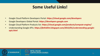 Some Useful Links!
• Google Cloud Platform Developers Portal: https://cloud.google.com/developers
• Google Developers Global Portal: https://developers.google.com
• Google Cloud Platform Products list: https://cloud.google.com/products/compute-engine/
• Understanding Google APIs: https://fethidilmi.blogspot.com/2013/01/understanding-google-
apis.html
39
 