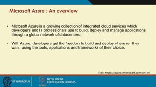 Microsoft Azure : An overview
Ref: https://azure.microsoft.com/en-in/
• Microsoft Azure is a growing collection of integrated cloud services which
developers and IT professionals use to build, deploy and manage applications
through a global network of datacenters.
• With Azure, developers get the freedom to build and deploy wherever they
want, using the tools, applications and frameworks of their choice.
 