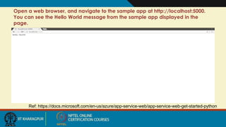 Open a web browser, and navigate to the sample app at http://localhost:5000.
You can see the Hello World message from the sample app displayed in the
page.
Ref: https://docs.microsoft.com/en-us/azure/app-service-web/app-service-web-get-started-python
 