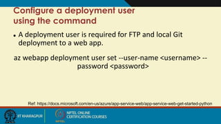  A deployment user is required for FTP and local Git
deployment to a web app.
az webapp deployment user set --user-name <username> --
password <password>
Ref: https://docs.microsoft.com/en-us/azure/app-service-web/app-service-web-get-started-python
Configure a deployment user
using the command
 
