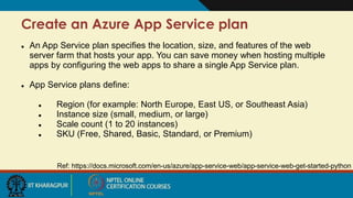 Create an Azure App Service plan
Ref: https://docs.microsoft.com/en-us/azure/app-service-web/app-service-web-get-started-python
 An App Service plan specifies the location, size, and features of the web
server farm that hosts your app. You can save money when hosting multiple
apps by configuring the web apps to share a single App Service plan.
 App Service plans define:
 Region (for example: North Europe, East US, or Southeast Asia)
 Instance size (small, medium, or large)
 Scale count (1 to 20 instances)
 SKU (Free, Shared, Basic, Standard, or Premium)
 