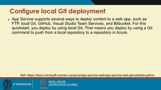 Configure local Git deployment
Ref: https://docs.microsoft.com/en-us/azure/app-service-web/app-service-web-get-started-python
 App Service supports several ways to deploy content to a web app, such as
FTP, local Git, GitHub, Visual Studio Team Services, and Bitbucket. For this
quickstart, you deploy by using local Git. That means you deploy by using a Git
command to push from a local repository to a repository in Azure.
 