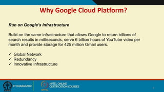 Why Google Cloud Platform?
4
Run on Google’s Infrastructure
Build on the same infrastructure that allows Google to return billions of
search results in milliseconds, serve 6 billion hours of YouTube video per
month and provide storage for 425 million Gmail users.
 Global Network
 Redundancy
 Innovative Infrastructure
 