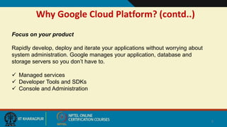 Why Google Cloud Platform? (contd..)
5
Focus on your product
Rapidly develop, deploy and iterate your applications without worrying about
system administration. Google manages your application, database and
storage servers so you don’t have to.
 Managed services
 Developer Tools and SDKs
 Console and Administration
 
