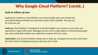 Why Google Cloud Platform? (contd..)
7
Scale to millions of users
Applications hosted on Cloud Platform can automatically scale up to handle the
most demanding workloads and scale down when traffic subsides. You pay only
for what you use.
Scale-up: Cloud Platform is designed to scale like Google’s own products, even when you
experience a huge traffic spike. Managed services such as App Engine or Cloud Datastore give
you auto-scaling that enables your application to grow with your users.
Scale-down: Just as Cloud Platform allows you to scale-up, managed services also scale down.
You don’t pay for computing resources that you don’t need.
 