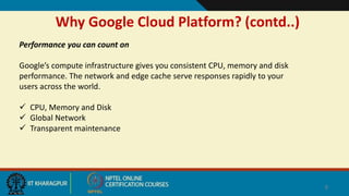 Why Google Cloud Platform? (contd..)
8
Performance you can count on
Google’s compute infrastructure gives you consistent CPU, memory and disk
performance. The network and edge cache serve responses rapidly to your
users across the world.
 CPU, Memory and Disk
 Global Network
 Transparent maintenance
 