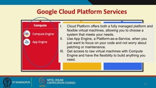 Google Cloud Platform Services
10
I. Cloud Platform offers both a fully managed platform and
flexible virtual machines, allowing you to choose a
system that meets your needs.
II. Use App Engine, a Platform-as-a-Service, when you
just want to focus on your code and not worry about
patching or maintenance.
III. Get access to raw virtual machines with Compute
Engine and have the flexibility to build anything you
need.
 